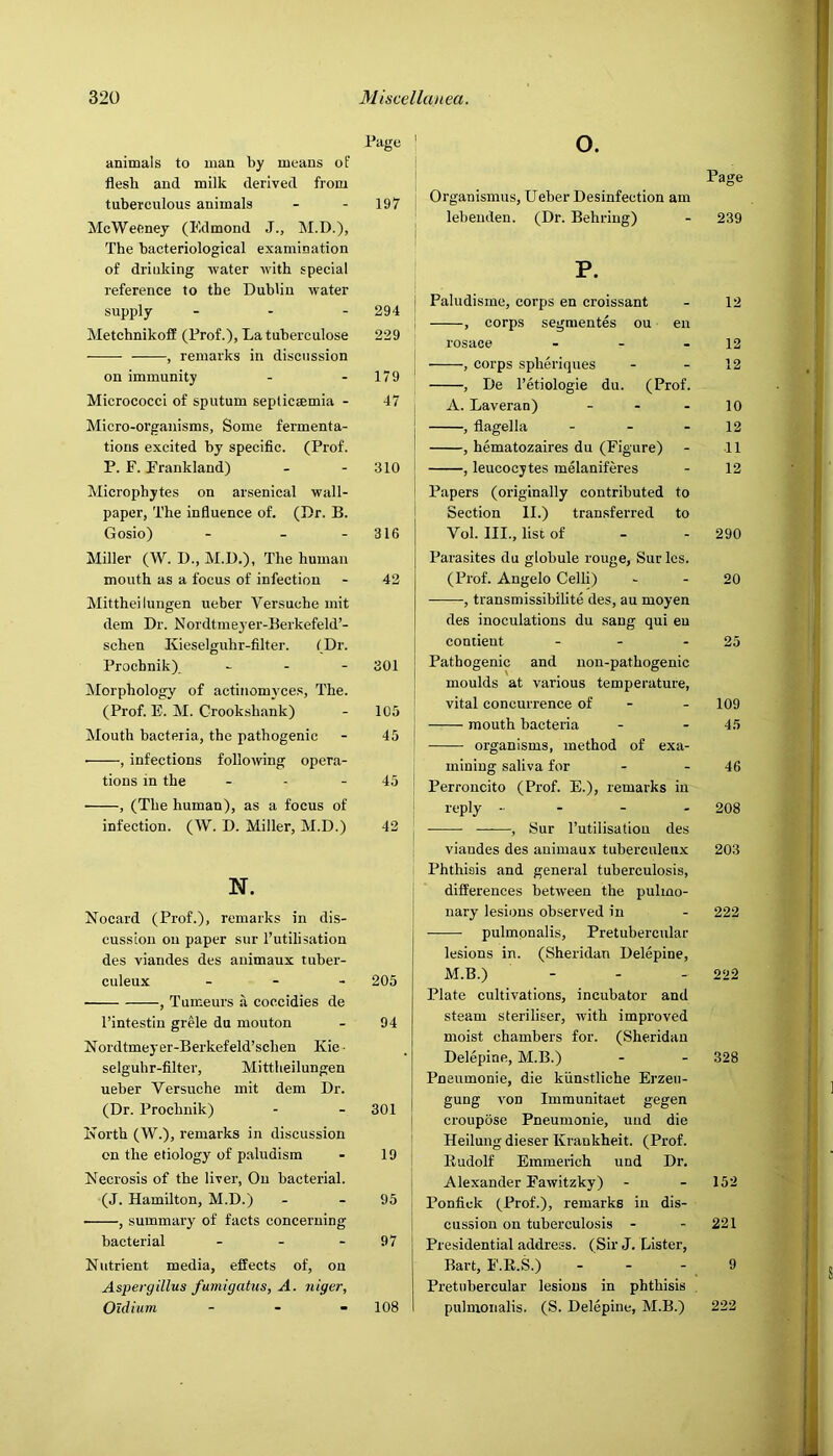 animals to man by means of flesh and milk derived from tuberculous animals McWeeney (Edmond J., M.D.), The bacteriological examination of drinking water with special reference to the Dublin water supply Metchnikoff (Frof.)> La tuberculose , remarks in discussion on immunity Micrococci of sputum septicsemia - Micro-organisms, Some fermenta- tions excited by specific. (Prof. P. F. Frankland) Microphytes on arsenical wall- paper, The influence of. (Dr. B. Gosio) - - - Miller (W. D., M.D.), The human mouth as a focus of infection Mitthei lungen ueber Versuche mit dem Dr. Nordtmeyer-Berkefeld’- schen Kieselguhr-filter. (Dr. Prochnik) - - - Morphology of actinomyces, The. (Prof. E. M. Crookshank) Mouth bacteria, the pathogenic • , infections folloAving opera- tions in the , (The human), as a focus of infection. (W. D. Miller, M.D.) N. Nocard (Prof.), remarks in dis- cussion on paper sur I’utilisation des viandes des auimaux tuber- culeux _ - . , Tumeurs a coccidies de I’intestin grMe du mouton Nordtmeyer-Berkefeld’schen Kie ■ selguhr-filter, Mittheilungen ueber Versuche mit dem Dr. (Dr. Prochnik) North (W.), remarks in discussion on the etiology of paludism Necrosis of the liver, On bacterial. (J. Hamilton, M.D.) • , summary of facts concerning bacterial . . . Nutrient media, effects of, on Aspergillus fumigatus, A. niger, Oldiain . _ . Page 197 294 229 179 47 310 316 42 301 105 45 45 42 205 94 301 19 95 97 108 o. Page Organismus, Ueber Desinfection am lebenden. (Dr. Behring) - 239 P. j Paludisme, corps en croissant - 12 ! , corps segraentes ou en rosace - - - 12 , corps spheriques - - 12 , De I’etiologie du. (Prof. A. Laveran) - - - 10 , flagella - - - 12 , hematozaires du (Figure) - 11 , leucocytes melaniferes - 12 Papers (originally contributed to Section II.) transferred to Vol. III., list of - - 290 Parasites du globule rouge, Sur les. (Prof. Angelo Celli) - - 20 , transmissibilite des, au moyen des inoculations du sang qui en contient - - - 25 Pathogenic and non-pathogenic moulds at various temperature, vital concurrence of - - 109 mouth bacteria - - 45 organisms, method of exa- mining saliva for - - 46 Perroncito (Prof. E.), remarks in reply - - - . 208 , Sur I’utilisatiou des viandes des animaux tuberculeux 203 Phthisis and general tuberculosis, differences between the pulino- j nary lesions observed in - 222 pulmonalis, Pretubercular lesions in. (Sheridan Delepine, M.B.) - - - 222 Plate cultivations, incubator and steam steriliser, with improved moist chambers for. (Sheridan Delepine, M.B.) - - 328 Pneumonie, die kiinstliehe Erzeii- gung von Immunitaet gegen croupose Pneumonie, uud die Heilung dieser Kraukheit. (Prof. Kudolf Emmerich und Dr. Alexander Eawitzky) - - 152 Ponfick (Prof.), remarks in dis- cussion on tuberculosis - - 221 Presidential address. (Sir J. Lister, Bart, F.R.S.) - - - , 9 Pretubercular lesions in phthisis , pulmonalis. (S. Delepine, M.B.) 222