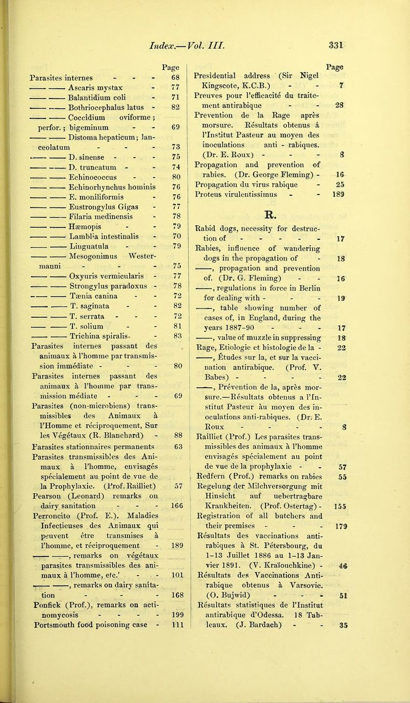 Parasites internes - . . Ascaris mystax Balantidium coli Bothriocephalus latus - Coccidium oviforme ; perfor.; bigeminum Distoma hepaticum; lan- ceolatum - • D. sinense - - - D. truncatum - Echinococcus Ecbinorhynchus hominis E. moniliformis Eustrongylus Gigas Filaria medinensis Haemopis Lamblla intestinalis Linguatula Mesogonimus Wester- manni . - - Oxyuris vermicularis Strongylus paradoxus - Taenia canina T. saginata T. serrata . - - T. solium Trichina spiralis. Parasites internes passant des auimaux a I’homme par transmis- sion immediate - - - Parasites internes passant des animaux S, Thomme par trans- mission mediate - - - Parasites (non-microbiens) trans- missibles des Animaux k I’Homme et reciproquement, Sur les Vegetaux (R. Blanchard) Parasites stationnaires permanents Parasites transmissibles des Ani- maux a I’homme, envisages specialement au point de vue de la Prophylaxic. (Prof. Railliet) Pearson (Leonard) remarks on dairy sanitation . . . Perroncito (Prof. E.). Maladies Infectieuses des Animaux qui peuvent etre transmises a I’homme, et reciproquement ■ — —^—, remarks on vegetaux parasites transmissibles- des ani- maux a I’homme, etc.' — , remarks on dairy sanita- tion . . - Ponfick (Prof.), remarks on acti- nomycosis . - - - Portsmouth food poisoning case - Page Presidential address (Sir Nigel Kingscote, K.C.B.) - - 7 Preuves pour I’efficacite du traite- ment antirabique - - 28 Prevention de la Rage apres morsure. Resultats obtenus a I’Institut Pasteur au moyen des inoculations anti - rabiques. (Dr. E. Roux) - - - 8 Propagation and prevention of rabies. (Dr. George Fleming) - 16 Propagation du virus rabique - 25 Proteus virulentissimus - - 189 R. Rabid dogs, necessity for destruc- tion of ----- 17 Rabies, influence of wandering dogs in tlie propagation of - 18 , propagation and prevention of. (Dr. G. Fleming) - - 16 , regulations in force in Berlin for dealing with - - - 19 , table showing number of cases of, in England, during the years 1887-90 - - - 17 I , value of muzzle in suppressing 18 Rage, Etiologie et histologie de la - 22 , Etudes sur la, et sur la vacci- I nation antirabique. (Pi’of. V. I Babes) - - - - 22 I , Prevention de la, apres mor- sure.—Resultats obtenus a ITn- stitut Pasteur au moj'en des in- oculations anti-rabiques. (Dr; E. Roux - - - - 8 Railliet (Prof.) Les parasites trans- missibles des animaux a I’homme envisages specialement au point de vue de la prophylaxie - - 57 Redfern (Prof.) remarks on rabies 55 Regelung der Milchversorgung mit Hinsicht auf uebertragbare Krankheiten. (Prof. Ostertag) - 155 Registration of all butchers and their premises - - . 179 Resultats des vaccinations anti- rabiques a St. Petersbourg, du 1-13 Juillet 1886 au 1-13 Jan- vier 1891. (V. Kraiouchkine) - 46 Resultats des Vaccinations Anti- rabique obtenus a Varsovie. (O. Bujwid) - - - 51 Resultats statistlques de I’Institut antirabique d’Odessa. 18 Tab- leaux. (J. Bardach) - - 35 Page 68 77 71 82 69 73 75 74 80 76 76 77 78 79 70 79 75 77 78 72 82 72 81 83 80 69 88 63 57 166 189 101 168 199 111
