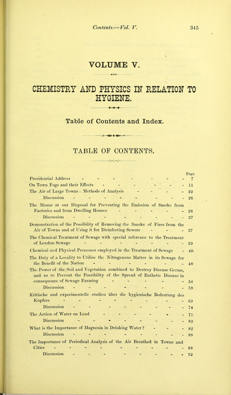 VOLUME V. -♦o<> CHEMISTRY AHD PHYSICS IH RELATIOH TO HYGIENE. Table of Contents and Index. TABLE OF CONTENTS. Page Presidential Address - - ...7 On Town Fogs and their Effects - - - - - -11 The Air of Large Towns : Methods of Analysis - - - - 22 Discussion - - - - - •• - - 26 The Means at our Disposal for Preventing the Emission of Smoke from Factories and from Dwelling Houses - - - - - 28 Discussion - - - - - - - -37 Demonstration of the Possibility of Eemoving the Smoke of Fires from the Air of Towns and of Using it for Disinfecting Sewers - - - 37 The Chemical Treatment of Sewage with special reference to the Treatment of London Sewage - - - -.-.39 Chemical and Physical Processes employed in the Treatment of Sewage - 40 The Duty of a Locality to Utilise the Nitrogenous Matter in its Sewage for the Benefit of the Nation - - - - - -48 The Power of the Soil and Vegetation combined to Destroy Disease Germs, and so to Prevent the Possibility of the Spread of Enthetic Disease in consequence of Sewage Farming - - - . - 54 Discussion - -- - . . -59 Kritisehe und experimentelle studien fiber die hygienische Bedeutung des Kupfers ..93 Discussion - - - - - - --74 The Action of Water on Lead - - - - . -75 Discussion - - - - - - - -82 What is the Importance of Magnesia in Drinking Water? - - - 82 Discussion ---..gg The Importance of Periodical Analysis of the Air Breathed in Towns and Cities .-...88 Discussion - - - - - - - -92