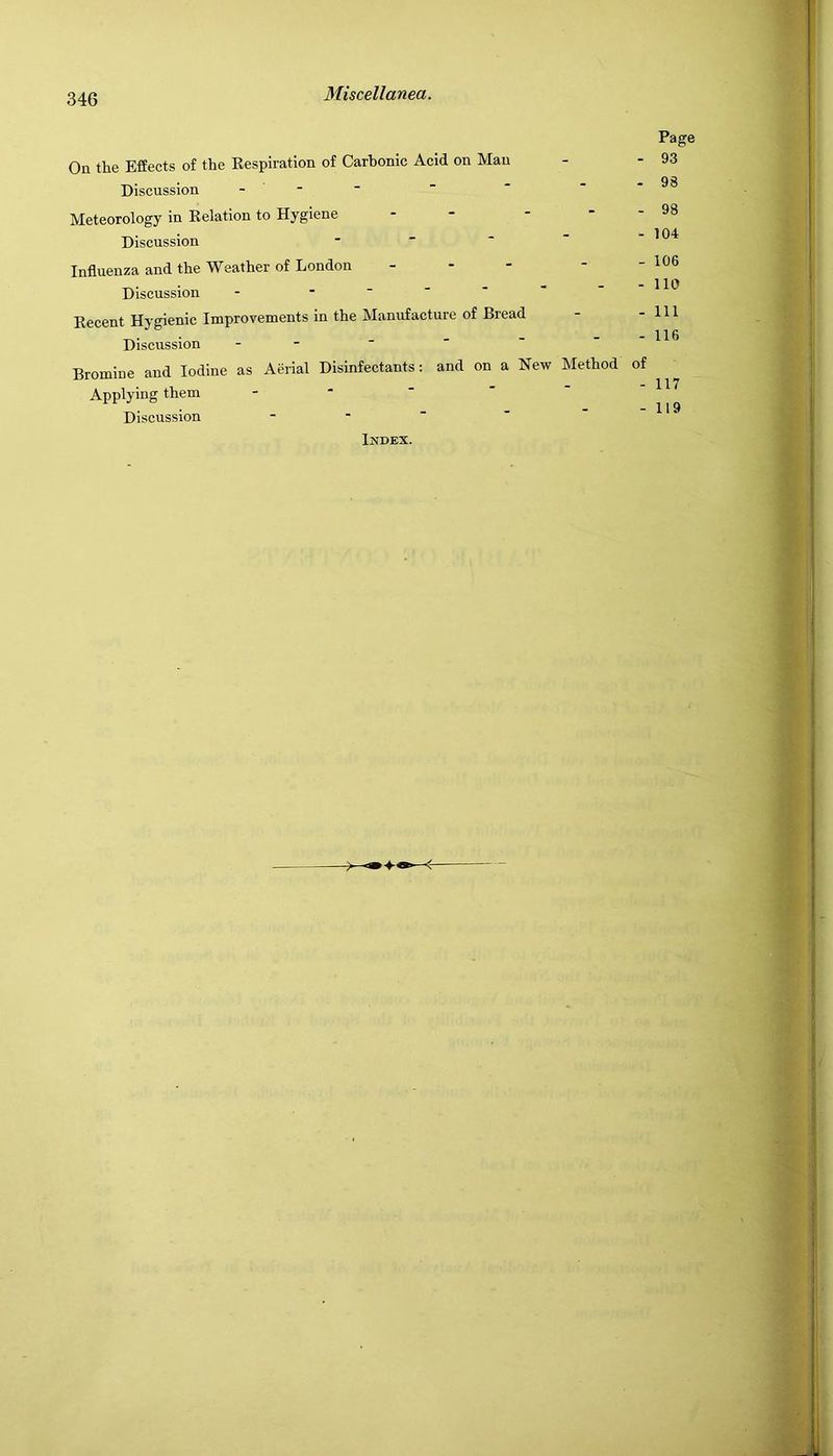 On the Effects of the Eespiration of Carbonic Acid on Man Discussion - - ■ Meteorology in Eelation to Hygiene Discussion . - - - Influenza and the Weather of London ... Discussion - ------ Eecent Hygienic Improvements in the Manufacture of Bread Discussion - - Bromine and Iodine as Aerial Disinfectants: and on a New Method Applying them - ■ ' ' ' Discussion - - Page - 93 - 98 - 98 - 104 - 106 - no - Ill - 116 of - 117 - 119 Index.