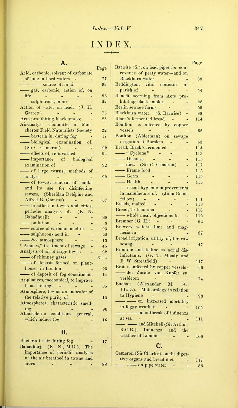 INDEX. A. Page Acid, carbonic, solvent of carbonate of lime in hard waters - - 77 source of, in air - 93 gas, carbonic, action of, on life - - . . 96 sulphurous, in air - - 22 Action of water on lead. (J. H. Garrett) - - - 75 Acts prohibiting black smoke - 28 Air-analysis Committee of Man- chester Field Naturalists’ Society 22 bacteria in, during fog - 17 biological examination of. (Sir C. Cameron) - - 92 effects of, re-breathed - 91 importance of biological examination of - - 92 of large towns; methods of analysis - - - 22 of towns, removal of smoke and its use for disinfecting sewers. (Sheridan Delepine and Alfred B. Gomess) - - 37 breathed in towns and cities, periodic analysis of. (K. N. Bahadhurji) - - - 88 pollution - - - 8 source of carbonic acid in - 93 sulphurous acid in - - 22 See atmosphere - - 13 “ Amines,” treatment of sewage - 45 Analysis of air of large towns - 22 of chimney gases - - 31-4 of deposit formed on plant- houses in London - - 25 of deposit of fog constituents 14 Appliances, mechanical, to improve hand-stoking - - - 35 Atmosphere, fog as an indicator of the relative purity of - - 13 Atmosphere.^, characteristic smell- ing - - - 90 Atmospheric conditions, general, which induce fog - - le B. Bacteria in air during fog - 17 Bahadhurji (K. N., M.D.). The importance of periodic analysis of the air breathed in towns and cities - - - 88 Page Barwise (S.), on lead pipes for con- veyance of peaty water—and on Blackburn water - - 88 Beddington, vital statistics of parish of - - - 54 Benefit accruing from Acts pro- hibiting black smoke - - 28 Berlin sewage farms - - 59 Blackburn water. (S, Barwise) - 88 Black’s fermented bread - - 114 Bouillon as affected by copper vessels - - - 66 Boulton (Alderman) on sewage irrigation at Burslem - - 63 Bread, Black’s fermented - - 114 “ Cyclone ” - - - 113 Diastase - - - 115 diet. (Sir C. Cameron) - 117 —r- Frame-food - - 115 Germ - - - 115 Health - - - 115 recent hygienic improvements in manufacture of. (John Good- fellow) - - - - 111 Breads, malted - - - 116 Bread, Triticumina - - 113 whole-meal, objections to - 112 Bremner (G. H.) - - - 62 Brewery waters, lime and mag- nesia in - - - -87 Broad irrigation, utility of, for raw sewage - - - 47 Bromine and Icdine as aerial dis- infectants. (G. T. Moody and F. W. Streatfield) - - 117 Brot, as affected by copper vessels - 66 der Zusatz von Kupfer zu, verbieten - - - 74 Buchan (Alexander M. A., LL.D.). Meteorology in relation to Hygiene - - - 98 on increased mortality in foggy weather - - 105 on outbreak of influenza at sea - - - -ill and Mitchell (Sir Arthur, K.C.B.), Influenza and the weather of London - - 106 c. Cameron (Sir Charles), on the diges - tive organs and bread diet - 117 on pipe water - - 88