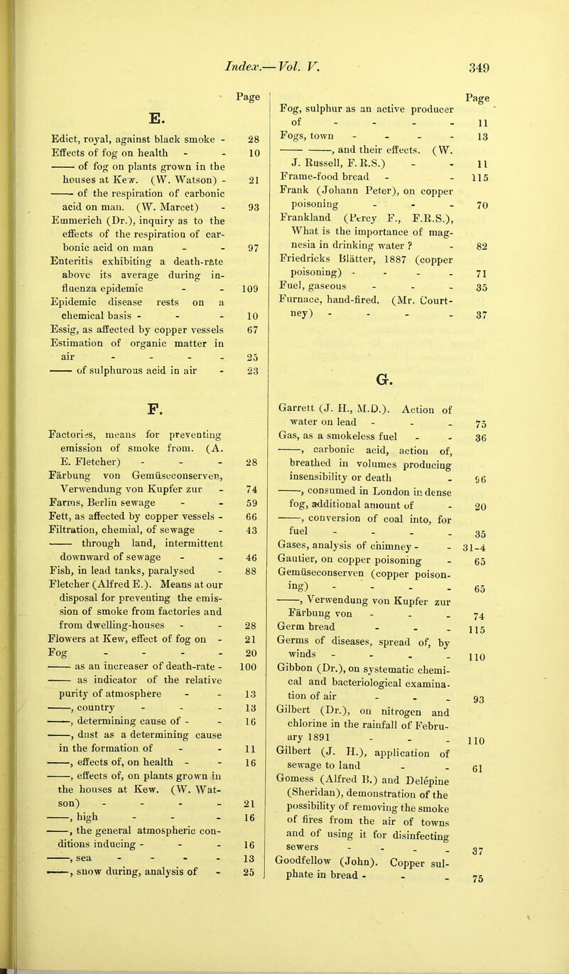 E. Edict, royal, against black smoke - Effects of fog on health of fog on plants grown in the houses at Kew. (W. Watson) - of the respiration of carbonic acid on man. (W. Marcet) Emmerich (Dr.), inquiry as to the effects of the respiration of car- bonic acid on man Enteritis exhibiting a death-rate above its average during in- fluenza epidemic Epidemic disease rests on a chemical basis - - Essig, as affected by copper vessels Estimation of organic matter in air .... of sulphurous acid in air P. Factories, means for preventing emission of smoke from. (A. E. Fletcher) - . . Farbung von Gemiiseconserver', Verwendung von Kupfer zur Farms, Berlin sewage Fett, as affected by copper vessels - Filtration, chemial, of sewage through land, intermittent downward of sewage Fish, in lead tanks, paralysed Fletcher (Alfred E.). Means at our disposal for preventing the emis- sion of smoke from factories and from dwelling-houses Flowers at Kew, effect of fog on - Fog - - - - as an increaser of death-rate - as indicator of the relative purity of atmosphere , country _ . . ——, determining cause of - , dust as a determining cause in the formation of - , effects of, on health - , effects of, on plants grown in the houses at Kew. (W. Wat- son) - - - _ , high , the general atmospheric con- ditions inducing - - - , sea - - . . , snow during, analysis of 28 10 21 93 97 109 10 67 25 23 28 74 59 66 43 46 88 28 21 20 100 13 13 16 11 16 21 16 16 13 25 Fog, sulphur as an active producer of - - - - Fogs, town - - _ - , and their effects. (W. J. Russell, F. R.S.) Frame-food bread Frank (Johann Peter), on copper poisoning _ . _ Frankland (Percy F., F.R.S.), What is the importance of mag- nesia in drinking water ? Friedricks Blatter, 1887 (copper poisoning) - - _ . Fuel, gaseous - - - Furnace, hand-fired. (Mr. Court- ney) - - - . G. Garrett (J. H., M.D.). Action of water on lead - - . Gas, as a smokeless fuel , carbonic acid, action of, breathed in volumes producing insensibility or death , consumed in London in dense fog, additional amount of , conversion of coal into, for fuel - - . . Gases, analysis of chimney - Gautier, on copper poisoning Gemiiseconserven (copper poison- ing) - ■ - , Verw'endung von Kupfer zur Farbung von - - . Germ bread - . . Germs of diseases, spread of, by winds - - . . Gibbon (Dr.), on systematic chemi- cal and bacteriological examina- tion of air - . _ Gilbert (Dr.), on nitrogen and chlorine in the rainfall of Febru- ary 1891 - . . Gilbert (J. H.), application of sewage to land Gomess (Alfred B.) and Delepine (Sheridan), demonstration of the possibility of removing the smoke of fires from the air of towns and of using it for disinfecting sewers - - . _ Goodfellow (John). Copper sul- phate in bread - - . Page 11 13 11 115 70 82 71 35 37 75 36 96 20 35 31-4 65 65 74 115 no 93 no 61 37 75