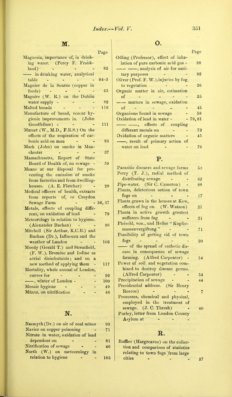 M. O. Page Magnesia, importance of, in drink- ing -water. (Percy F. Frank- land) - - - 82 in drinking water, analytical table ... - 84-5 Magnier de la Source (copper in foods) - - - - 65 Maguire (W. R.) on the Dublin water supply - - - 82 Malted breads - - - 116 Manufacture of bread, recent hy- gienic improvements in. (John Goodfellow) - - - 111 Marcet (W., M.D., F.R.S.) On the effects of the respiration of car- bonic acid on man - - 93 Mark (John) on smoke in Man- chester - - - 37 Massachusetts, Report of State Board of Health of, on sewage - 59 Means at our disposal for pre- venting the emission of smoke from factories and from dwelling- houses. (A. E. Fletcher) - 28 Medical oflBcers of health, extracts from reports of, re Croydon Sewage Farm - - 56,57 Metals, effects of coupling diffe- rent, on oxidation of lead - 79 Meteorology in relation to hygiene. (Alexander Buchan) - - 98 Mitchell (Sir Arthur, K.C.B.) and Buchan (Dr.), Influenza and the weather of London - - 106 Moody (Gerald T.) and Streatfleld, (F. W.), Bromine and Iodine as aerial disinfectants; and on a new method of applying them - 117 Mortality, whole annual of London, curves for - - - 99 , winter of London - - 100 Mosaic hygiene - - - 49 Miintz, on nitrification - - 46 N. Nasmyth (Dr.) on air of coal mines 93 Navier on copper poisoning - 71 Nitrate in water, oxidation of lead dependent on - - 81 Nitrification of sewage - - 46 North (W.) on meteorology in relation to hygiene - - 105 Page Odling (Professor), effect of inha- lation of pure carbonic acid gas - 98 , analysis of air for sani- tary purposes - - 92 Oliver (Prof F. ■W.),injur’es by fog to vegetation - - 26 Organic matter in air, estimation of - - - - 25 matters in sewage, oxidation of - - - - 45 Organisms found in sewage - 58 Oxidation of lead in water - - 79, 81 , effects of coupling different metals on - - 79 Oxidation of organic matters - 45 , result of primary action of water on lead - - 76 P. Parasitic diseases and sewage farms 58 Perry (T. J.), radial method of distributing sewage - - 62 Pipe-water. (Sir C. Cameron) - 88 Plants, deleterious action of town fogs on - - - 17 Plants grown in the houses at Kew, eflects of fog on. (W. Watson) 21 Plants in active growth greatest sufierers from fog - - 21 Pleischl, von., und Heller “ Kupfer- massenvergiftung ” - - 71 Possibility of getting rid of town fogs - - - - 20 of the spread of enthetic dis- ease in consequence of sewage farming. (Alfred Carpenter) - 54 Power of soil and vegetation com- bined to destroy disease germs. (Alfred Carpenter) - - 54 Precipitation of sewage - .44 Presidential address. (Sir Henry Rosooe) - - - 7 Processes, chemical and physical, employed in the treatment of sewage. (J. C. Thresh) - 40 Purley, letter from London County Asylum at - - - R. Raffles (Hargreaves) on the collec- tion and comparison of statistics relating to town fogs from large cities - . - 27