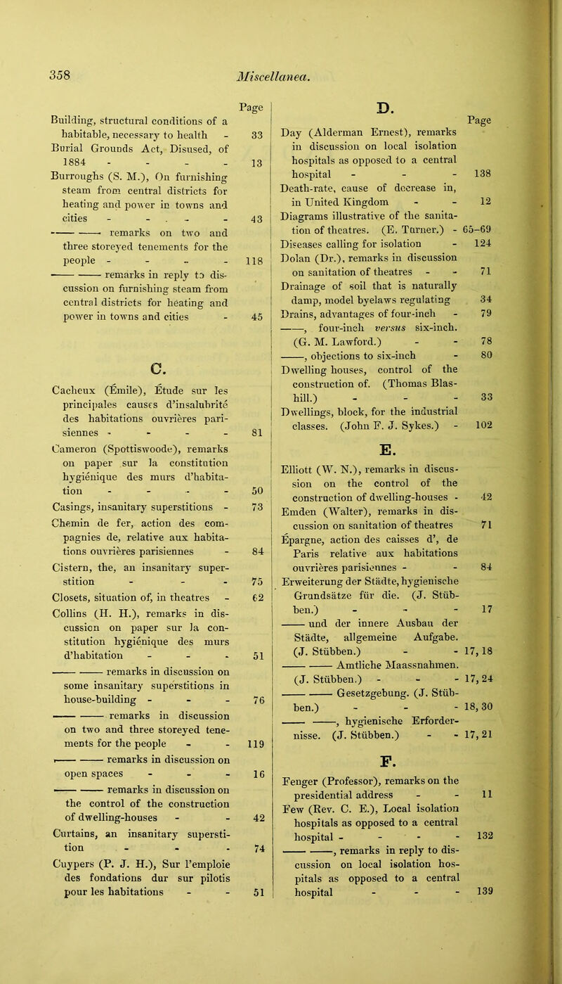 Building, structural conditions of a habitable, necessary to health Burial Grounds Act, Disused, of 1884 - - - _ Burroughs (S. M.), On furnishing steam from central districts for heating and po^\er in towns and cities - - . - remarks on two and three storeyed tenements for the peojde - - _ - ■ remarks in reply to dis- cussion on furnishing steam from central districts for heating and power in towns and cities c. Cacheux (Emile), Etude sur les principales causes d’insaluhrite des habitations ouvrieres pari- siennes - Cameron (Spottiswoode), remarks on paper sur la constitution hygieuique des murs d’habita- tiou - - - Casings, insanitary superstitions - Chemin de fer, action des com- pagnies de, relative aux habita- tions ouvrieres parisiennes Cistern, the, an insanitary super- stition - - - Closets, situation of, in theatres Collins (H. H.), remarks in dis- cussion on paper sur la con- stitution hygienique des murs d’habitation _ . . remarks in discussion on some insanitary superstitions in house-building - - - remarks in discussion on two and three storeyed tene- ments for the people I remarks in discussion on open spaces . - . ■ remarks in discussion on the control of the construction of dwelling-houses Curtains, an insanitary supersti- tion - Cuypers (P. J. H.), Sur I’emploie des fondations dur sur pilotis pour les habitations D. Page Day (Alderman Ernest), remarks in discussion on local isolation hospitals as opposed to a central hospital - - - 138 Death-rate, cause of decrease in, in United Kingdom - - 12 Diagrams illustrative of the sanita- tion of theatres. (E. Turner.) - 65-69 Diseases calling for isolation - 124 Dolan (Dr.), remarks in discussion ! on sanitation of theatres - - 71 \ Drainage of soil that is naturally damp, model byelaws regulating 34 Drains, advantages of four-inch - 79 I , four-inch versus six-inch. I (G. M. Lawford.) - - 78 ! , objections to six-inch - 80 Dtvelling houses, control of the j construction of. (Thomas Blas- I hill.) - - - 33 j Dwellings, block, for the industrial ! classes. (John F. J. Sykes.) - 102 Elliott (W. N.), remarks in discus- sion on the control of the construction of dw’elling-houses - 42 Emden (Walter), remarks in dis- cussion on sanitation of theatres 71 Epargne, action des caisses d’, de Paris relative aux habitations ouvrieres parisiennes - - 84 Erweiterung der Stadte, h3'gienische Grundsatze fiir die. (J. Stub- ben.) - - - 17 und der innere Ausban der Stadte, allgemeine Aufgabe. (J. Stiibben.) - - 17,18 Amtliche Maassnahmen. (J. Stiibben.) - - - 17,24 Gesetzgebung. (J. Sttih- ben.) - - - 18> 30 , hygienische Erforder- nisse. (J. Stubben.) - - 17,21 P. Fenger (Professor), remarks on the presidential address - - 11 Few (Rev. C. E.), Local isolation hospitals as opposed to a central hospital - - - - 132 , remarks in reply to dis- cussion on local isolation hos- pitals as opposed to a central hospital . . - 139 Page 33 13 43 118 45 81 50 73 84 75 62 51 76 119 16 42 74 51