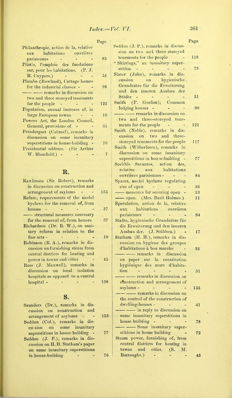 Philanthropie, action cle la, relative aux habitations ouvrieres parisiennes . - - Pilotis, I’emploie des fondations sur, pour les habitations. (P. J. H. Cuj'pers.) - . . Plumbe (Rowland), Cottage homes for the industrial classes - remarks in discussion on two and three storeyed tenements for the people - - - Population, annual increase of, in large European towns Powers Act, the London Council, General, provisions of - Prendergast (Colonel), remarks in discussion on some insanitary superstitions in house-building - Presidential address. (Sir Arthur W. Blomfield.) - R. Rawlinsou (Sir Robert), remarks in discussion on construction and arrangement of asylums Refuse, requirements of the model byelaws for the removal of, from houses - - - - structural measures necessary for the removal oa', from houses Richardson (Dr. B. W.), on sani- tary reform in relation to the fine arts - - - - Robinson (R. A.), remarks in dis- cussion on furnishing steam from central districts for heating and power in towns and cities Ross (J. Maxwell), remarks in discussion on local isolation hos])itals as opposed to a central hospital - - - - s. Saunders (Dr.), remarks in dis- cussion on construction and arrangement of asylums - Seddon (Col.), remarks in dis- cussion on some insanitary superstitions in house-building - Seddon (J. P.), remarks in dis- cussion on H. H. Statham’s paper on some insanitary superstitions in house-building ' Page Seddon (.T. P.), remarks in discus- sion on two and three storeyed tenements for the people - 118 I “ Skirtings,” an insanitary super- I stition - - - - 7.3 I Slater (John), remarks in dis- j cussion on hygienische Grundsatze fiir die Erweiterung I und den inneren Ausbau der Stildte - - - - 31 Smith (P. Gordon), Common lodging houses - - - 90 remarks in discussion on two and three-storeyed tene- ments for the people - - 121 Smith (Noble), remarks in dis- cussion on two and three- storeyed tenements for the people 117 Smith (Wilberforce), remarks in discussion on some insanitary superstitious in houre-buildiug - 77 Socictes Savantes, action des, relative aux habitations ouvriMes parisiennes - - - 84 Spaces, model byelaws regulating size of open - - - 36 measures for securing open - 13 open. (Mrs. Basil Holmes.) 11 Speculation, action de la, relative aux habitations ouvrieres parisiennes - - - 84 Stadte, hygienische Grundsatze fiir die Erweiterung und den inneren Ausbau der. (.1. Stubbeu.) - 17 Statham (H. H.), remarks in dis- cussion on hygiene des groupes d’habitations a bon marche - 32 remarks in discussion on paper sur la constitution hygienique des murs d’habita- tion - - - - 51 remarks in discussion on chnstruction and arrangement of asylums - - - - 155 remarks in discussion on the control of the construction of dwelling-houses - - . 41 in reply to discussion on some insanitary superstitions in house building - - - 78 Some insanitary super- stitions in house building - 72 Steam power, furnishing of, from central districts for heating in towns and cities. (S. M. Burroughs.) - - - 43 Page 85 51 96 122 19 35 76 7 155 37 37 10 45 138 155 77 76