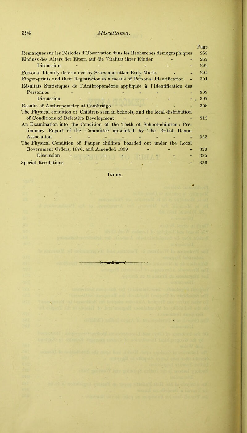 Page Eemarques sur les Periodes d’Observatiou dans les Recherches demographiques 258 Einfluss des Alters der Eltern auf die Vitalitat ihrer Kinder - - 262 Discussion - . - _ . . 292 Personal Identity determined by Scars and other Body Marks - - 294 Finger-prints and their Registration as a means of Personal Identification - 301 Resultats Statistiques de I’Anthropometrie appliquee k I’ldentiflcation des Personnes -------- - 303 Discussion - - - - - - . 307 Results of Anthropometry at Cambridge ----- 308 1'he Physical condition of Childrert seen in Schools, and the local distribution of Conditions of Defective Development - - - - 315 An Examination into the Condition of the Teeth of School-children; Pre- liminary Report of the Committee appointed by The British Dental Association - - - 323 The Ph3'sical Condition of Pauper children boarded out under the Local Government Orders, 1870, and Amended 1889 . . - 329 Discussion - - - 335 Special Resolutions - - - - . - - - 336 Index.