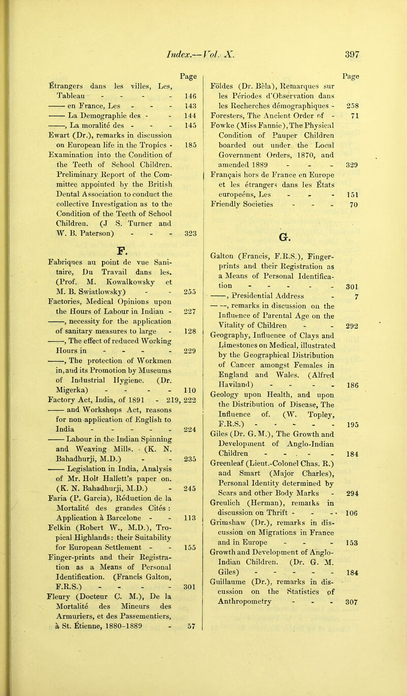 Page Strangers dans les -villes, Les, Tableau . . - . i4g en France, Les - - - 143 La Demographic des - - 144 , La moralite des - - - 145 Ewart (Dr.), remarks in discussion on European life in the Tropics - 185 Examination into the Condition of the Teeth of School Children. Preliminary Keport of the Com- mittee appointed bj' the British Dental Association to conduct the collective Investigation as to the Condition of the Teeth of School Children. (J S. Turner and W. B. Paterson) - - - 323 F. Fabriques au point de vue Sani- taire, Du Travail dans les. (Prof. M. Kowalkowsky et M. B. Swiatlowsky) - - 255 Factories, Medical Opinions upon the Hours of Labour in Indian - 227 , necessity for the application of sanitary measures to large - 128 , The effect of reduced Working Hours in - - - - 229 , The protection of Workmen in, and its Promotion by Museums of Industrial Hj'giene. (Dr. Migerka) - - - - 110 Factory Act, India, of 1891 - 219, 222 and Workshops Act, reasons for non-application of English to India - - - - . 224 Labour in the Indian Spinning and Weaving Mills. • (K. N. Bahadhurji, M.D.) - - 235 Legislation in India, Analysis of Mr. Holt Hallett’s paper on. (K. N. Bahadhurji, M.D.) - 245 Faria (P. Garcia), Eeduction de la Mortalite des grandes Cites : Application a Barcelone - - 113 Felkin (Kobert W., M.D.), Tro- pical Highlands: their Suitability for European Settlement - - 155 Finger-prints and their Eegistra- tion as a Means of Personal Identification. (Francis Gallon, F.E.S.) - . - - 301 Fleury (Docteur C. M.), De la Mortalite des Mineurs des Armuriers, et des Passementiers, a St. Etienne, 1880-1889 - 57 Fbldes (Dr. Bela), Eemarques sur les Periodes d'Observation dans les Eecherches demographiques - Foresters, The Ancient Order of - Fowke (Miss Fannie), The Physical Condition of Pauper Children I boarded out under the Local I Government Orders, 1870, and I amended 1889 - . _ j Franqais hors de France en Europe I et les etrangers dans les Etats i europeens, Les _ _ . I Friendly Societies ... G. Gallon (Francis, F.E.S.), Finger- prints and their Eegistration as a Means of Personal Identifica- tion - - . . _ , Presidential Address , remarks in discu.ssion on the Influence of Parental Age on the Vitality of Children Geography, Influence of Clays and Limestones on Medical, illustrated by the Geographical Distribution of Cancer amongst Females in England and Wales. (Alfred Haviland) - - - . Geology upon Health, and upon the Distribution of Disease, The Influence of. (W. Topley, F.E.S.) Giles (Dr. G. M.), The Growth and Development of Anglo-Indian Children - - , - Greenleaf (Lieut.-Colonel Chas. E.) and Smart (Major Charles), Personal Identitj' determined by Scars and other Body Marks Greulich (Herman), remarks in discussion on Thrift - Grimshaw (Dr.), remarks in dis- cussion on Migrations in France and in Europe - - Growth and Development of Anglo- Indian Children. (Dr. G. M. Giles) . - - - . Guillaume (Dr.), remarks in dis- cussion on the Statistics pf Anthropometry - - - Page 258 71 329 151 70 301 7 292 186 195 184 294 106 153 184 307