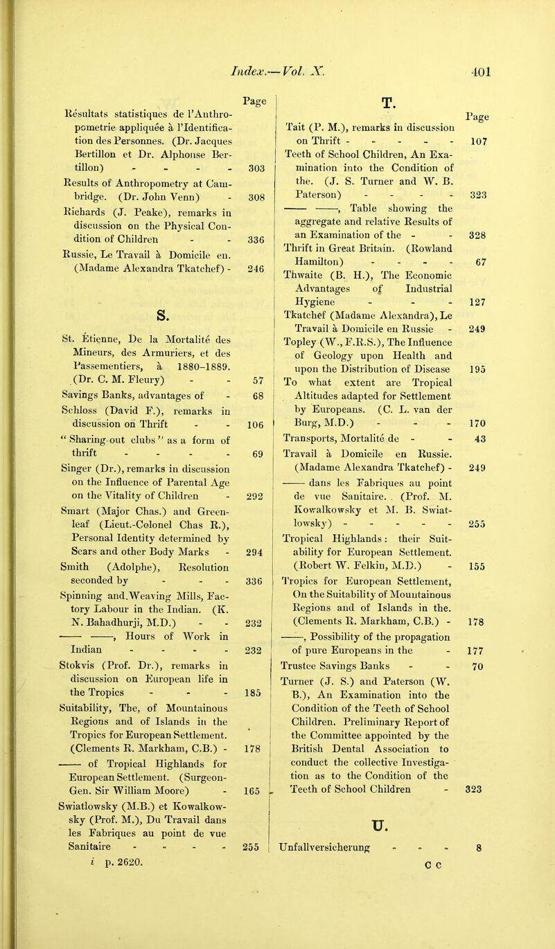 Page Kesultats statistiques de I’Aiitlii-o- pometrie appliquee a I’ldentifica- tion des Personnes. (Dr. Jacques Bertillon et Dr. Alphonse Ber- tillon) - - - . 303 Eesults of Anthropometry at Cam- bridge. (Dr. John Venn) - 308 Bichards (J. Peake), remarks in discussion on the Physical Con- dition of Children - - 336 Eussie, Le Travail Domicile en. (Madame Alexandra Tkatchef) - 246 s. St. Etienne, De la Mortalite des Mineurs, des Armuriers, et des Passementiers, a 1880-1889. (Dr. C. M. Fleury) - - 57 ! Savings Banks, advantages of - 68 j Schloss (David F.), remarks in ! discussion on Thrift - - 106 ) “Sharing-out clubsas a form of thrift - . . - 69 Singer (Dr.), remarks in discussion on the Influence of Parental Age ! on the Vitality of Children - 292 ! Smart (Major Chas.) and Green- leaf (Lieut.-Colonel Chas E.), Personal Identity determined by Scars and other Body Marks - 294 Smith (Adolphe), Eesoliition seconded by - - - 336 Spinning and.Weaving Mills, Fac- tory Labour in the Indian. (K. N. Bahadhurji, M.D.) - - 232 • , Hours of Work in Indian .... 232 Stokvis (Prof. Dr.), remarks in discussion on European life in the Tropics - - - 185 Suitability, The, of Mountainous Eegions and of Islands in the Tropics for European Settlement. (Clements E. Markham, C.B.) - 178 of Tropical Highlands for European Settlement. (Surgeon- Gen. Sir William Moore) - 165 Swiatlowsky (M.B.) et Kowalkow- sky (Prof. M.), Du Travail dans les Fahriques au point de vue Sanitaire . . - . 255 i p. 2620. T. I’age Tait (P. M.), remarks in discussion on Thrift ----- 107 Teeth of School Children, An Exa- mination into the Condition of the. (J. S. Turner and W. B. Paterson) - - - . 323 , Table showing the aggregate and relative Eesults of an Examination of the - - 328 Thrift in Great Britain. (Eowland Hamilton) - - - - 67 Thwaite (B. H.), The Economic Advantages of Industrial H}'giene - - - 127 Tkatchef (Madame Alexandra), Le Travail a Domicile eu Eussie - 249 Topley (W., F.E.S.), The Influence of Geology upon Health and upon the Distribution of Disease 195 To what extent are Tropical Altitudes adapted for Settlement by Europeans. (C. L. van der Burg, M.D.) - - - 170 Transports, Mortalite de - - 43 Travail a Domicile en Eussie. (Madame Alexandra Tkatchef) - 249 dans les Fahriques au point de vue Sanitaire. . (Prof. M. Kowalkowsky et M. B. Swiat- lowsky) 255 Tropical Highlands: their Suit- ability for European Settlement. (Eohert W. Felkin, M.D.) - 155 'I'ropics for European Settlement, On the Suitability of Mountainous Eegions and of Islands in the. (Clements E. Markham, C.B.) - 178 , Possibility of the propagation of pure Europeans in the - 177 Trustee Savings Banks - - 70 Turner (J. S.) and Paterson (W. B.), An Examination into the Condition of the Teeth of School Children. Preliminary Eeport of the Committee appointed by the British Dental Association to conduct the collective Investiga- tion as to the Condition of the Teeth of School Children - 323 u. Unfallversicherung ... $ c c