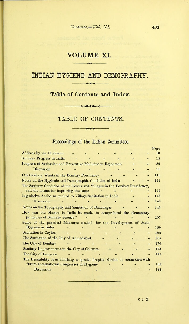 VOLUME XI. INDIAN HYGIENE AND DEMOGRAPHY. Table of Contents and Index. TABLE OF CONTENTS. Proceedings of the Indian Committee, Address by the Chairman - - - Sanitary Progress in India - - - - - - Progress of Sanitation and Preventive Medicine in Kajputana Discussion ------- Our Sanitary Wants in the Bombay Presidency - . . - Notes on the Hygienic and Demographic Condition of India The Sanitary Condition of the Towns and Villages in the Bombay Presidency, and the means for improving the same - - - - Legislative Action as applied to Village Sanitation in India Discussion - - - - Notes on the Topography and Sanitation of Bhavnagar - - - How can the Masses in India be made to comprehend the elementary principles of Sanitary Science ? - - Some of the practical Measures needed for the Development of State Hygiene in India ------ Sanitation in Ceylon - - - - The Sanitation of the City of Ahmedabad The City of Bombay - . , - - Sanitary Improvements in the City of Calcutta The City of Rangoon - - - - - The Desirability of establishing a special Tropical Section in connexion with future International Congresses of Hygiene - - - Discussion - - - - Page 13 15 89 99 113 128 136 145 148 149 157 159 162 166 170 173 178 183 184