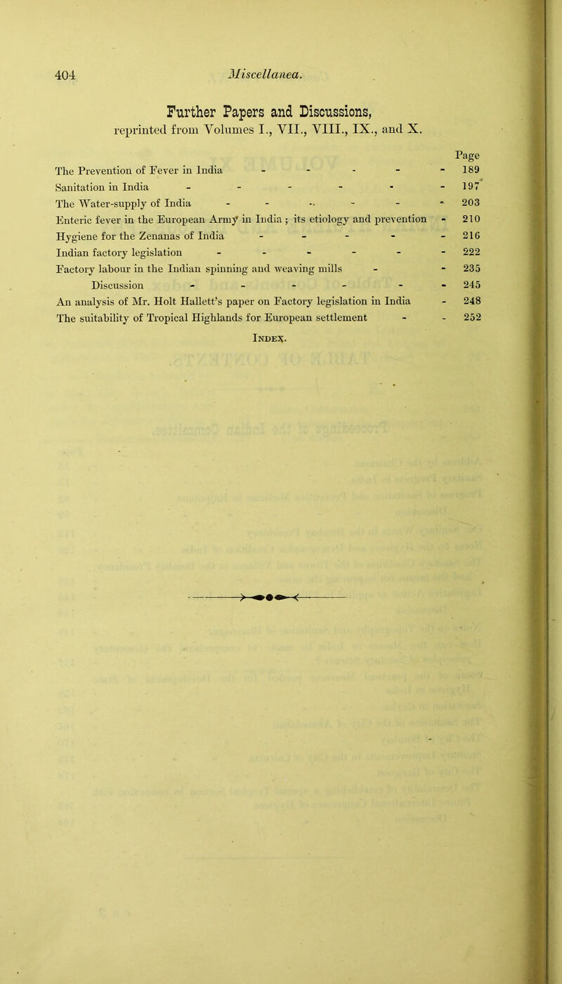 Further Papers and Liscussions, reprinted from Volumes I., VII., VIII., IX., and X. Page The Prevention of Fever in India .... - 189 Sanitation in India - - - - - -197 The Water-supply of India - - - - - 203 Enteric fever in the European Army in India ; its etiology and prevention - 210 Hygiene for the Zenanas of India - - - - -216 Indian factory legislation - - - - - -222 Factory labour in the Indian spinning and weaving mills - - 235 Discussion - - - - - 245 An analysis of Mr. Holt Hallett’s paper on Factory legislation in India - 248 The suitability of Tropical Highlands for European settlement - - 252 Index.