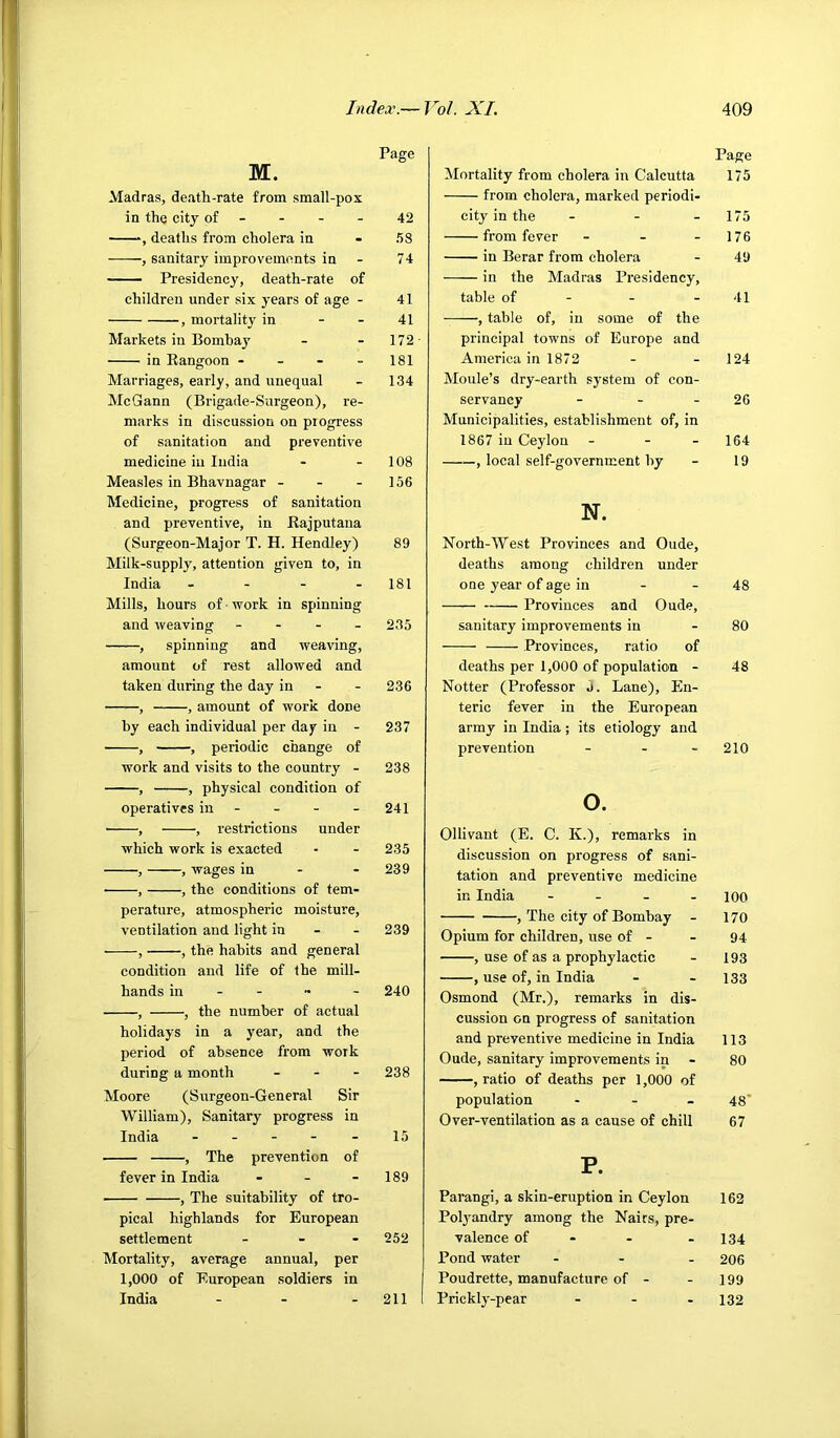M. Madras, death-rate from small-pox in the city of - , deaths from cholera in , sanitary improvements in —— Presidency, death-rate of children under six years of age - , mortality in - - Markets in Bombay in Rangoon - - - - Marriages, early, and unequal McGann (Brigade-Surgeon), re- marks in discussion on progress of sanitation and preventive medicine iu India Measles in Bhavnagar - - - Medicine, progress of sanitation and preventive, in Rajputana (Surgeon-Major T. H. Hendley) Milk-supply, attention given to, in India . - - - Mills, hours of ■ work in spinning and weaving - . - _ , spinning and weaving, amount of rest allowed and taken during the day in - , , amount of work done by each individual per day in - , , periodic change of work and visits to the country - , , physical condition of operatives in - , , restrictions under which work is exacted , , wages in - - ■ , , the conditions of tem- perature, atmospheric moisture, ventilation and light in - - , , the habits and general condition and life of the mill- hands in - - , , the number of actual holidays in a year, and the period of absence from work during a month ... Moore (Surgeon-General Sir William), Sanitary progress in India ----- , The prevention of fever in India - _ - , The suitability of tro- pical highlands for European settlement - Mortality, average annual, per 1,000 of European soldiers in India - - - Page 42 58 74 41 41 172- 181 134 108 156 89 181 235 236 237 238 241 235 239 239 240 238 15 189 252 211 Mortality from cholera in Calcutta from cholera, marked periodi- city in the - . - from fever - - - in Berar from cholera in the Madras Presidency, table of - - - , table of, in some of the principal towns of Europe and America in 1872 Moule’s dry-earth system of con- servancy - - - Municipalities, establishment of, in 1867 in Ceylon - - - , local self-government by N. North-West Provinces and Oude, deaths among children nnder one year of age in - - Provinces and Oude, sanitary improvements in Provinces, ratio of deaths per 1,000 of population - Notter (Professor 5. Lane), En- teric fever in the European army in India; its etiology and prevention - . . o. Ollivant (E. C. K.)> remarks in discussion on progress of sani- tation and preventive medicine in India - - - . , The city of Bombay - Opium for children, use of - , use of as a prophylactic , use of, in India Osmond (Mr.), remarks in dis- cussion on progress of sanitation and preventive medicine in India Oude, sanitary improvements in , ratio of deaths per 1,000 of population - - _ Over-ventilation as a cause of chill P. Parangi, a skin-eruption in Ceylon Pol3'andry among the Nairs, pre- valence of - - Pond water - - . Poudrette, manufacture of - Prickly^-pear - - - Page 175 175 176 49 41 124 26 164 19 48 80 48 210 100 170 94 193 133 113 80 48' 67 162 134 206 199 132