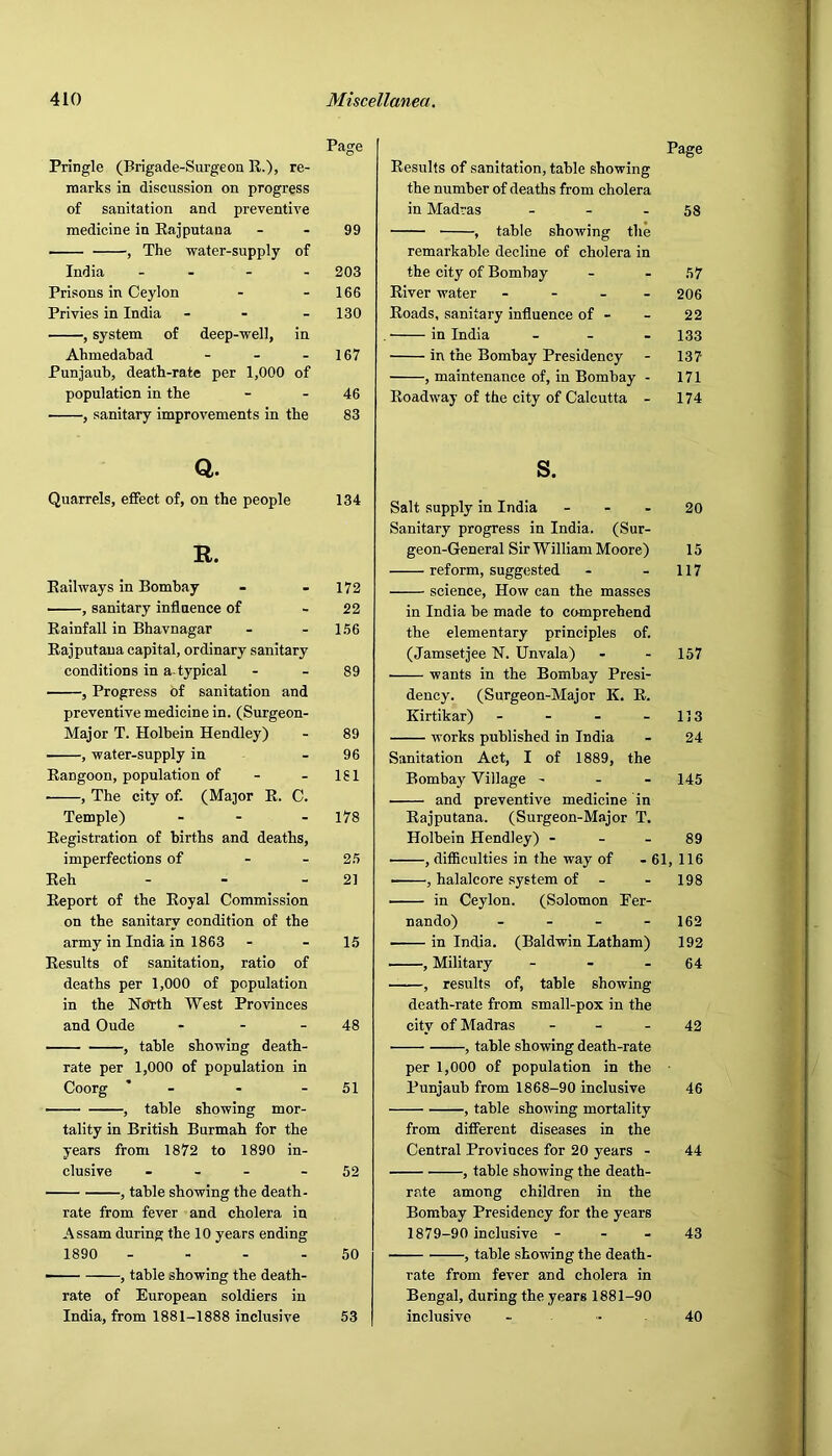 Page Page Pringle (Brigade-Surgeon R.), re- Results of sanitation, table showing marks in discussion on progress the number of deaths from cholera of sanitation and preventive in Madras _ - . 58 medicine in Rajputana - 99 , table showing the , The water-supply of remarkable decline of cholera in India - - 203 the city of Bombay 57 Prisons in Ceylon - 166 River water - 206 Privies in India - 130 Roads, sanitary influence of - 22 , system of deep-well, in . in India - - - 133 Ahmedabad - 167 in the Bombay Presidency 137 Punjaub, death-rate per 1,000 of , maintenance of, in Bombay - 171 population in the - 46 Roadway of the city of Calcutta - 174 , sanitary improvements in the 83 Q. Quarrels, effect of, on the people 134 R. Eailways in Bombay - - 172 , sanitary influence of - 22 Rainfall in Bhavnagar - - 156 Rajputaua capital, ordinary sanitary conditions in a typical - - 89 , Progress of sanitation and preventive medicine in. (Surgeon- Major T. Holbein Hendley) - 89 , -water-supply in - 96 Rangoon, population of - - 181 , The city of. (Major E. C. Temple) - - - 178 Registration of births and deaths, imperfections of - - 25 Reh - - - 21 Report of the Royal Commission on the sanitary condition of the army in India in 1863 - - 15 Results of sanitation, ratio of deaths per 1,000 of population in the Nctrth West Provinces and Oude - - - 48 , table showing death- rate per 1,000 of population in Coorg ' - - - 51 , table showing mor- tality in British Burmah for the years from 1872 to 1890 in- clusive - - - - 52 , table showing the death- rate from fever and cholera in Assam during the 10 years ending 1890 - - - - 50 —■ , table showing the death- rate of European soldiers in India, from 1881-1888 inclusive 53 s. Salt supply in India - - - 20 Sanitary progress in India. (Sur- geon-General Sir William Moore) 15 reform, sugg(5sted - - 117 science. How can the masses in India be made to comprehend the elementary principles of. (Jamsetjee N. Unvala) - - 157 wants in the Bombay Presi- dency. (Surgeon-Major K. R. Kirtikar) - - - - 113 works published in India - 24 Sanitation Act, I of 1889, the Bombay Village - - - 145 and preventive medicine in Eajputana. (Surgeon-Major T. Holbein Hendley) - - - 89 , difficulties in the way of - 61, 116 , halalcore system of - - 198 in Ceylon. (Solomon Fer- nando) - - - - 162 in India. (Baldwin Latham) 192 , Military - - - 64 , results of, table showing death-rate from small-pox in the city of Madras - - - 42 , table showing death-rate per 1,000 of population in the Punjaub from 1868-90 inclusive 46 , table showing mortality from different diseases in the Central Provinces for 20 years - 44 , table showing the death- rate among children in the Bombay Presidency for the years 1879-90 inclusive - - - 43 , table showing the death- rate from fever and cholera in Bengal, during the years 1881-90 inclusive - 40