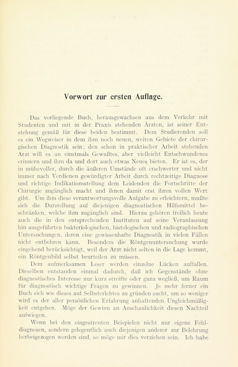 Vorwort zur ersten Auflage. Das vorliegende Buch, herausgewachsen aus dem Verkehr mit Studenten und mit in der Praxis stehenden Ärzten, ist seiner Ent- stehung gemäß für diese beiden bestimmt. Dem Studierenden soll es ein Wegweiser in dem ihm noch neuen, weiten Gebiete der chirur- gischen Diagnostik sein; den schon in praktischer Arbeit stehenden Arzt will es an einstmals Gewußtes, aber vielleicht Entschwundenes erinnern und ihm da und dort auch etwas Neues bieten. Er ist es, der in mühevoller, durch die äußeren Umstände oft erschwerter und nicht immer nach Verdienen gewürdigter Arbeit durch rechtzeitige Diagnose und richtige Indikationsstellung dem Leidenden die Fortschritte der Chirurgie zugänglich macht und ihnen damit erst ihren vollen Wert gibt. Um ihm diese verantwortungsvolle Aufgabe zu erleichtern, mußte sich die Darstellung auf diejenigen diagnostischen Hilfsmittel be- schränken, welche ihm zugänglich sind. Hierzu gehören freilich heute auch die in den entsprechenden Instituten auf seine Veranlassung hin ausgeführten bakteriologischen, histologischen und radiographischen Untersuchungen, deren eine gewissenhafte Diagnostik in vielen Fällen nicht entbehren kann. Besonders die Röntgenuntersuchung wurde eingehend berücksichtigt, weil der Arzt nicht selten in die Lage kommt, ein Röntgenbild selbst beurteilen zu müssen. Dem aufmerksamen Leser werden einzelne Lücken auffallen. Dieselben entstanden einmal dadurch, daß ich Gegenstände ohne diagnostisches Interesse nur kurz streifte oder ganz wegließ, um Raum für diagnostisch wichtige Fragen zu gewinnen. Je mehr ferner ein Buch sich wie dieses auf Selbsterlebtes zu gründen sucht, um so weniger wird es der aller persönlichen Erfahrung anhaftenden Ungleichmäßig- keit entgehen. Möge der Gewinn an Anschaulichkeit diesen Nachteil aufwiegen. Wenn bei den eingestreuten Beispielen nicht nur eigene Fehl- diagnosen, sondern gelegentlich auch diejenigen anderer zur Belehrung herbeigezogen worden sind, so möge mir dies verziehen sein. Ich habe