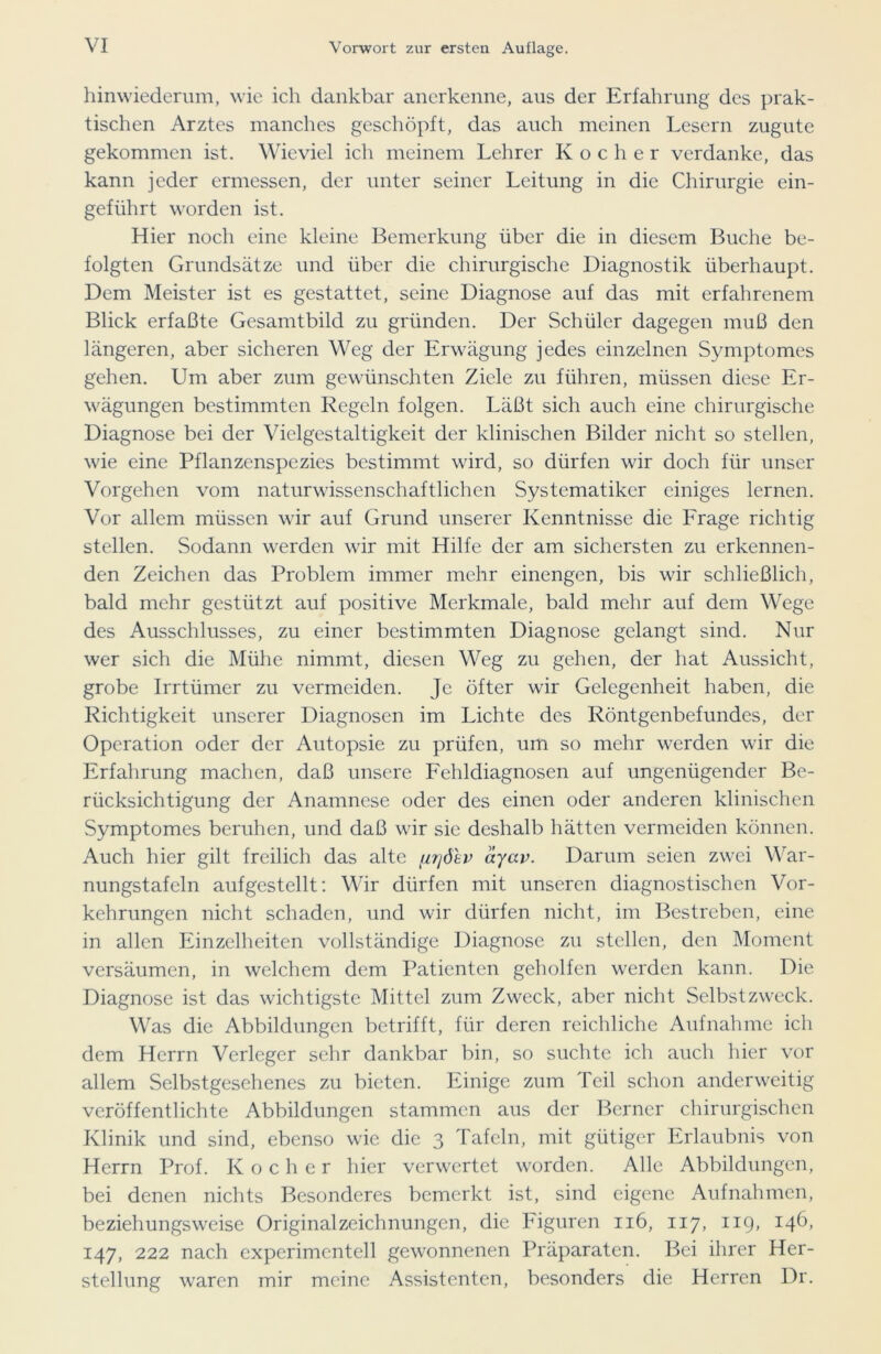 hinwiederum, wie ich dankbar anerkenne, aus der Erfahrung des prak- tischen Arztes manches geschöpft, das auch meinen Lesern zugute gekommen ist. Wieviel ich meinem Lehrer Kocher verdanke, das kann jeder ermessen, der unter seiner Leitung in die Chirurgie ein- geführt worden ist. Hier noch eine kleine Bemerkung über die in diesem Buche be- folgten Grundsätze und über die chirurgische Diagnostik überhaupt. Dem Meister ist es gestattet, seine Diagnose auf das mit erfahrenem Blick erfaßte Gesamtbild zu gründen. Der Schüler dagegen muß den längeren, aber sicheren Weg der Erwägung jedes einzelnen Symptomes gehen. Um aber zum gewünschten Ziele zu führen, müssen diese Er- wägungen bestimmten Regeln folgen. Läßt sich auch eine chirurgische Diagnose bei der Vielgestaltigkeit der klinischen Bilder nicht so stellen, wie eine Pflanzenspezies bestimmt wird, so dürfen wir doch für unser Vorgehen vom naturwissenschaftlichen Systematiker einiges lernen. Vor allem müssen wir auf Grund unserer Kenntnisse die Frage richtig stellen. Sodann werden wir mit Hilfe der am sichersten zu erkennen- den Zeichen das Problem immer mehr einengen, bis wir schließlich, bald mehr gestützt auf positive Merkmale, bald mehr auf dem Wege des Ausschlusses, zu einer bestimmten Diagnose gelangt sind. Nur wer sich die Mühe nimmt, diesen Weg zu gehen, der hat Aussicht, grobe Irrtümer zu vermeiden. Je öfter wir Gelegenheit haben, die Richtigkeit unserer Diagnosen im Lichte des Röntgenbefundes, der Operation oder der Autopsie zu prüfen, um so mehr werden wir die Erfahrung machen, daß unsere Fehldiagnosen auf ungenügender Be- rücksichtigung der Anamnese oder des einen oder anderen klinischen Symptomes beruhen, und daß wir sie deshalb hätten vermeiden können. Auch hier gilt freilich das alte [irjdhv ayav. Darum seien zwei War- nungstafeln aufgestellt: Wir dürfen mit unseren diagnostischen Vor- kehrungen nicht schaden, und wir dürfen nicht, im Bestreben, eine in allen Einzelheiten vollständige Diagnose zu stellen, den Moment versäumen, in welchem dem Patienten geholfen werden kann. Die Diagnose ist das wichtigste Mittel zum Zweck, aber nicht Selbstzweck. Was die Abbildungen betrifft, für deren reichliche Aufnahme ich dem Herrn Verleger sehr dankbar bin, so suchte ich auch hier vor allem Selbstgesehenes zu bieten. Einige zum Teil schon anderweitig veröffentlichte Abbildungen stammen aus der Berner chirurgischen Klinik und sind, ebenso wie die 3 Tafeln, mit gütiger Erlaubnis von Herrn Prof. Kocher hier verwertet worden. Alle Abbildungen, bei denen nichts Besonderes bemerkt ist, sind eigene Aufnahmen, beziehungsweise Originalzeichnungen, die Figuren 116, 117, 119, 146, 147, 222 nach experimentell gewonnenen Präparaten. Bei ihrer Her- stellung waren mir meine Assistenten, besonders die Herren Dr.