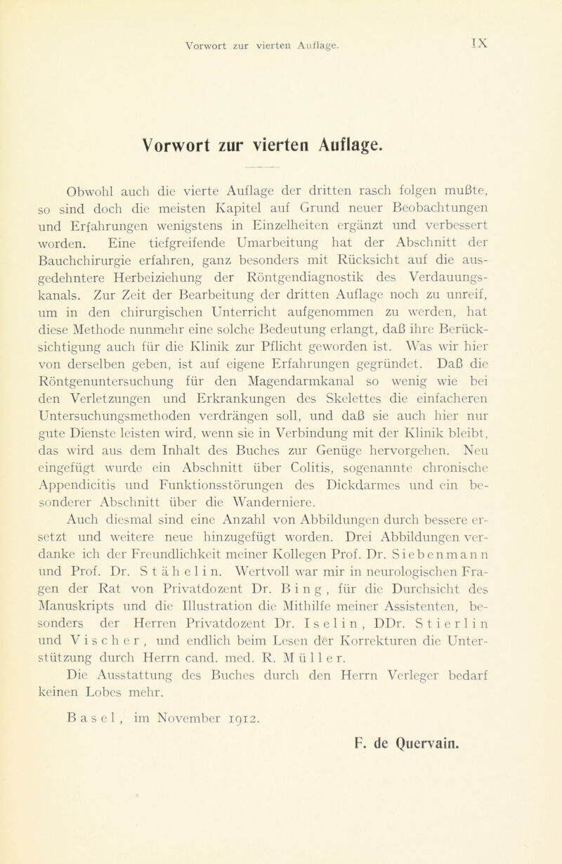 Vorwort zur vierten Auflage. Obwohl auch die vierte Auflage der dritten rasch folgen mußte, so sind doch die meisten Kapitel auf Grund neuer Beobachtungen und Erfahrungen wenigstens in Einzelheiten ergänzt und verbessert worden. Eine tiefgreifende Umarbeitung hat der Abschnitt der Bauchchirurgie erfahren, ganz besonders mit Rücksicht auf die aus- gedehntere Herbeiziehung der Röntgendiagnostik des Verdauungs- kanals. Zur Zeit der Bearbeitung der dritten Auflage noch zu unreif, um in den chirurgischen Unterricht aufgenommen zu werden, hat diese Methode nunmehr eine solche Bedeutung erlangt, daß ihre Berück- sichtigung auch für die Klinik zur Pflicht geworden ist. Was wir hier von derselben geben, ist auf eigene Erfahrungen gegründet. Daß die Röntgenuntersuchung für den Magendarmkanal so wenig wie bei den Verletzungen und Erkrankungen des Skelettes die einfacheren Untersuchungsmethoden verdrängen soll, und daß sie auch hier nur gute Dienste leisten wird, wenn sie in Verbindung mit der Klinik bleibt, das wird aus dem Inhalt des Buches zur Genüge hervorgehen. Neu eingefügt wurde ein Abschnitt über Colitis, sogenannte chronische Appendicitis und Funktionsstörungen des Dickdarmes und ein be- sonderer Abschnitt über die Wanderniere. Auch diesmal sind eine Anzahl von Abbildungen durch bessere er- setzt und weitere neue hinzugefügt worden. Drei Abbildungen ver- danke ich der Freundlichkeit meiner Kollegen Prof. Dr. Siebenmann und Prof. Dr. Stähelin. Wertvoll war mir in neurologischen Fra- gen der Rat von Privatdozent Dr. Bing, für die Durchsicht des Manuskripts und die Illustration die Mithilfe meiner Assistenten, be- sonders der Herren Privatdozent Dr. I s e 1 i n , DDr. S t i e r 1 i n und V i s c h e r , und endlich beim Lesen der Korrekturen die Unter- stützung durch Herrn cand. med. R. M ii 11 e r. Die Ausstattung des Buches durch den Herrn Verleger bedarf keinen Lobes mehr. Basel, im November 1912.