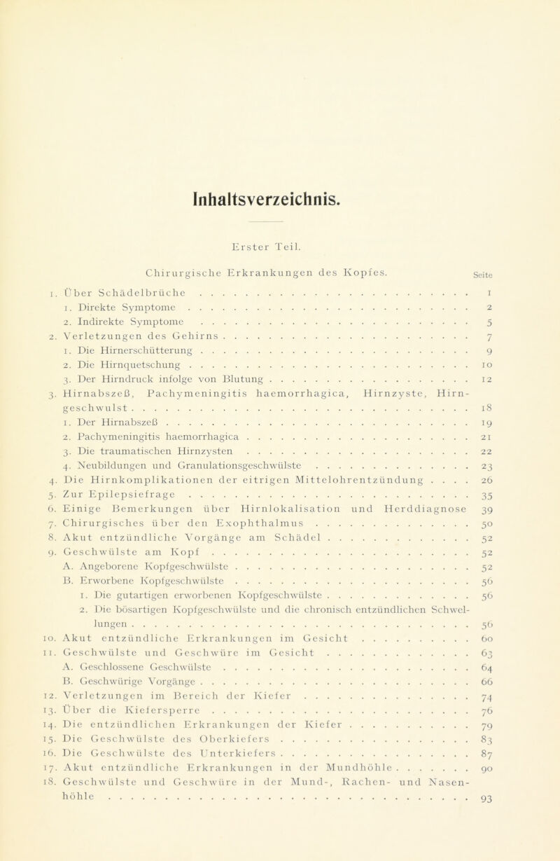 Inhaltsverzeichnis Erster Teil. Chirurgische Erkrankungen des Kopfes. Seite 1. Über Schädelbrüche i 1. Direkte Symptome 2 2. Indirekte Symptome 5 2. Verletzungen des Gehirns 7 1. Die Hirnerschütterung 9 2. Die Hirnquetschung io 3. Der Hirndruck infolge von Blutung 12 3. Hirnabszeß, Pachymeningitis haemorrhagica, Hirnzyste, Hirn- geschwulst 18 1. Der Hirnabszeß 19 2. Pachymeningitis haemorrhagica 21 3. Die traumatischen Hirnzysten 22 4. Neubildungen und Granulationsgeschwülste 23 4. Die Hirnkomplikationen der eitrigen Mittelohrentzündung .... 26 5. Zur Epilepsiefrage 35 6. Einige Bemerkungen über Hirnlokalisation und Herddiagno.se 39 7. Chirurgisches über den Exophthalmus 50 8. Akut entzündliche Vorgänge am Schädel 52 9. Geschwülste am Kopf 52 A. Angeborene Kopfgeschwülste 52 B. Erworbene Kopfgeschwülste 56 1. Die gutartigen erworbenen Kopfgeschwülste 56 2. Die bösartigen Kopfgeschwülste und die chronisch entzündlichen Schwel- lungen 56 10. Akut entzündliche Erkrankungen im Gesicht 60 11. Geschwülste und GeschAvüre im Gesicht 63 A. Geschlossene Geschwülste 64 B. Geschwürige Vorgänge 66 12. Verletzungen im Bereich der Kiefer 74 13. Über die Kiefersperre 76 14. Die entzündlichen Erkrankungen der Kiefer 79 15. Die Geschwülste des Oberkiefers 83 16. Die Geschwülste des Unterkiefers 87 17. Akut entzündliche Erkrankungen in der Mundhöhle 90 18. Geschwülste und Geschwüre in der Mund-, Rachen- und Nasen- höhle 93