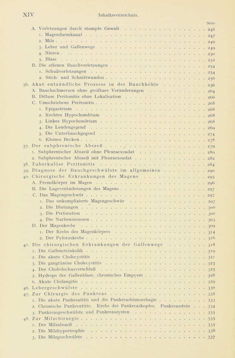 A. Verletzungen durch stumpfe Gewalt 1. Magendarmkanal 2. Milz 3. Leber und Gallenwege 4. Nieren 5. Blase B. Die offenen Bauchverletzungen 1. Schußverletzungen 2. Stich- und Schnittwunden 36. Akut entzündliche Prozesse in der Bauchhöhle A. Bauchschmerzen ohne greifbare Veränderungen B. Diffuse Peritonitis ohne Lokalisation C. Umschriebene Peritonitis 1. Epigastrium 2. Rechtes Hypochondrium 3. Linkes Hypochondrium 4. Die Lendengegend 5. Die Unterbauchgegend 6. Kleines Becken 37. Der subphrenische Abszeß . . . . 1. Subphrenischer Abszeß ohne Pleuraexsudat 2. Subphrenischer Abszeß mit Pleuraexsudat 38. Tuberkulöse Peritonitis 39. Diagnose der Bauchgeschwülste im allgemeinen 40. Chirurgische Erkrankungen des Magens A. Fremdkörper im Magen B. Die Lageveränderungen des Magens C. Das Magengeschwür 1. Das unkomplizierte Magengeschwür 2. Die Blutungen 3. Die Perforation 4. Die Narbenstenosen D. Der Magenkrebs 1. Der Krebs des Magenkörpers 2. Der Pyloruskrebs 41. Die chirurgischen Erkrankungen der Gallenwege 1. Die Gallensteinkolik 2. Die akute Cholecystitis 3. Die gangränöse Cholecystitis 4. Der Choledochusverschluß 5. Hydrops der Gallenblase, chronisches Empyem 6. Akute Cholangitis 46. Lebergeschwülste 47. Zur Chirurgie des Pankreas 1. Die akute Pankreatitis und die Pankreashämorrhagie 2. Chronische Pankreatitis. Krebs des Pankreaskopfes. Pankreasstein . . 3. Pankreasgeschwülstc und Pankreaszysten 48. Zur Milzchirurgie 1. Der Milzabszeß 2. Die Milzhypertrophie 3. Die Milzgeschwülste Seite . 246 • 247 • 249 . 249 • 250 • 252 • 254 • 254 • 256 . 256 . 264 . 266 . 268 . 268 . 268 . 268 . 269 • 274 279 280 282 284 290 295 296 297 297 297 3 °° 3 °° 303 3°9 3H 316 318 3T9 321 323 325 328 329 33° 332 333 334 335 335 335 336 337