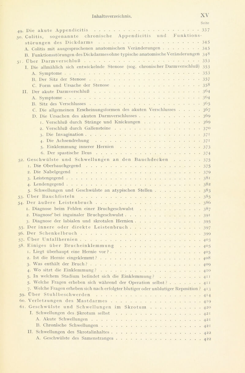 Seite 49. Die akute Appendicitis 337 50. Colitis, sogenannte chronische Appendicitis und Funktions- störungen des Dickdarms 345 A. Colitis mit ausgesprochenen anatomischen Veränderungen 345 B. Funktionsstörungen des Dickdarmes ohne typische anatomische Veränderungen 348 51. Über Darmverschlu 13 353 I. Die allmählich sich entwickelnde Stenose (sog. chronischer Darmverschluß) 353 A. Symptome 353 B. Der Sitz der Stenose 357 C. Form und Ursache der Stenose 35& II. Der akute Darmverschluß 3^4 A. Symptome 3Ö4 B. Sitz des Verschlusses 3^5 C. Die allgemeinen Erscheinungsformen des akuten Verschlusses 367 D. Die Ursachen des akuten Darmverschlusses 369 1. Verschluß durch Stränge und Knickungen 369 2. Verschluß durch Gallensteine 37° 3. Die Invagination 371 4. Die Achsendrehung 371 5. Einklemmung innerer Hernien 373 6. Der spastische Ileus 374 52. Geschwülste und Schwellungen an den Bauchdecken 375 1. Die Oberbauchgegend 375 2. Die Nabelgegend 379 3. Leistengegend 381 4. Lendengegend 382 5. Schwellungen und Geschwülste an atypischen Stellen 383 53. Über Bauchfisteln 385 54. Der äußere Leistenbruch 386 1. Diagnose beim Fehlen einer Bruchgeschwulst 387 2. Diagnose bei inguinaler Bruchgeschwulst 391 3. Diagnose der labialen und skrotalen Hernien 395 55. Der innere oder direkte Leistenbruch 397 56. Der Schenkelbruch 399 57. Über Unfallhernien 403 58. Einiges über Brucheinklemmung 405 1. Liegt überhaupt eine Hernie vor ? 405 2. Ist die Hernie eingeklemmt? 408 3. Was enthält der Bruch ? 409 4. Wo sitzt die Einklemmung? 410 5. In welchem Stadium befindet sich die Einklemmung? 411 5. Welche Fragen erheben sich während der Operation selbst? 411 7. Welche Fragen erheben sich nach erfolgter blutiger oder unblutiger Reposition ? 413 59. Über Stuhlbesch werden 414 60. Verletzungen des Mastdarmes 419 61. Geschwülste und Schwellungen im Skrotum 420 I. Schwellungen des Skrotum selbst 421 A. Akute Schwellungen 421 B. Chronische Schwellungen 421 II. Schwellungen des Skrotalinhaltes 422 A. Geschwülste des Samenstranges 422