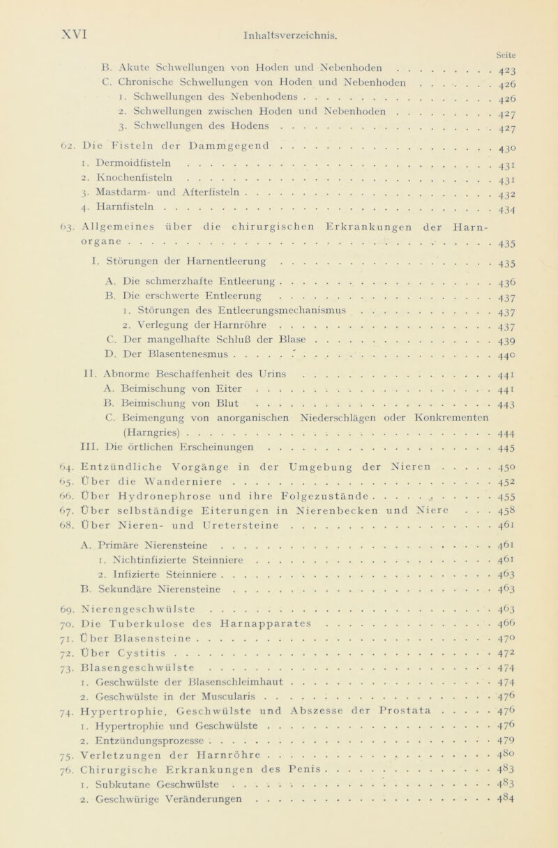 Seite B. Akute Schwellungen von Hoden und Nebenhoden 423 C. Chronische Schwellungen von Hoden und Nebenhoden ^26 1. Schwellungen des Nebenhodens ^26 2. Schwellungen zwischen Hoden und Nebenhoden ^27 3. Schwellungen des Hodens 427 62. Die Fisteln der Damm ge ge nd 430 1. Dermoidfisteln 431 2. Knochenfisteln 4^ 3. Mastdarm- und Afterfisteln 432 4. Harnfisteln 434 03. Allgemeines über die chirurgischen Erkrankungen der Harn- organe 435 I. Störungen der Harnentleerung 435 A. Die schmerzhafte Entleerung 436 B. Die erschwerte Entleerung 437 1. Störungen des Entleerungsmechanismus 437 2. Verlegung der Harnröhre 437 C. Der mangelhafte Schluß der Blase 439 D. Der Blasentenesmus 44c II. Abnorme Beschaffenheit des Urins 441 A. Beimischung von Eiter 441 B. Beimischung von Blut 443 C. Beimengung von anorganischen Niederschlägen oder Konkrementen (Harngries) 444 III. Die örtlichen Erscheinungen 445 64. Entzündliche Vorgänge in der Umgebung der Nieren 450 65. Über die Wanderniere 452 66. Über Hydronephrose und ihre Folgezustände 455 67. Über selbständige Eiterungen in Nierenbecken und Niere . . . 458 68. Über Nieren- und Uretersteine 461 A. Primäre Nierensteine 461 1. Nichtinfizierte Steinniere 461 2. Infizierte Steinniere 463 B. Sekundäre Nierensteine 4^3 69. Nierengeschwülste 463 70. Die Tuberkulose des Harnapparates 466 71. Über Blas ensteine 470 72. Über Cystitis 472 73. Blasengeschwülste 474 1. Geschwülste der Blasenschleimhaut 474 2. Geschwülste in der Muscularis 47^ 74. Hypertrophie, Geschwülste und Abszesse der Prostata 476 1. Hypertrophie und Geschwülste 47^ 2. Entzündungsprozesse 479 75. Verletzungen der Harnröhre 4$° 76. Chirurgische Erkrankungen des Penis 483 1. Subkutane Geschwülste 4^3 2. Geschwürige Veränderungen 4^4