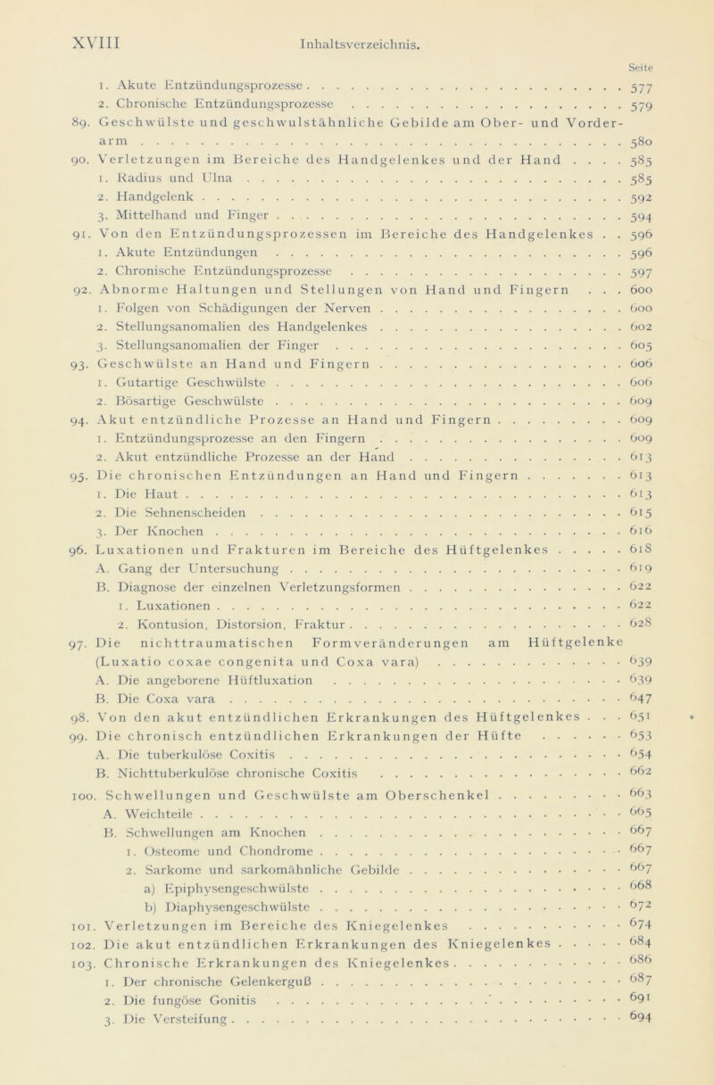 Seite 1. Akute Entzündungsprozesse 577 2. Chronische Entzündungsprozesse 579 89. Geschwülste und geschwulstähnliche Gebilde am Ober- und Vorder- arm 580 90. Verletzungen im Bereiche des Handgelenkes und der Hand . . . . 585 ]. Radius und Ulna 585 2. Handgelenk 592 3. Mittelhand und Finger 594 91. Von den Entzündungsprozessen im Bereiche des Handgelenkes . . 596 1. Akute Entzündungen 596 2. Chronische Entzündungsprozesse 597 92. Abnorme Haltungen und Stellungen von Hand und Fingern . . . 600 1. Folgen von Schädigungen der Nerven 600 2. Stellungsanomalien des Handgelenkes 602 3. Stellungsanomalien der Finger 605 93. Geschwülste an Hand und Fingern 606 1. Gutartige Geschwülste 606 2. Bösartige Geschwülste 609 94. Akut entzündliche Prozesse an Hand und Fingern 609 1. Entzündungsprozesse an den Fingern 609 2. Akut entzündliche Prozesse an der Hand 613 95. Die chronischen Entzündungen an Hand und Fingern 613 1. Die Haut 613 2. Die Sehnenscheiden 615 3. Der Knochen 616 96. Luxationen und Frakturen im Bereiche des Hüftgelenkes Ö18 A. Gang der Untersuchung 619 B. Diagnose der einzelnen Verletzungsformen 622 1. Luxationen 622 2. Kontusion, Distorsion, Fraktur 628 97. Die nichttraumatischen Formveränderungen am Hüftgelenke (Luxatio coxae co ngenita und Coxa vara) 639 A. Die angeborene Hiiftluxation 639 B. Die Coxa vara 647 98. Von den akut entzündlichen Erkrankungen des Hüftgelenkes . . . 651 99. Die chronisch entzündlichen Erkrankungen der Hüfte 653 A. Die tuberkulöse Coxitis 654 B. Nichttuberkulöse chronische Coxitis 662 100. Schwellungen und Geschwülste am Oberschenkel 663 A. Weichteile 665 B. Schwellungen am Knochen 667 1. Osteome und Chondrome 667 2. Sarkome und sarkomähnliche Gebilde ^67 a) Epiphysengeschwülste 668 b) Diaphysengeschwülste 672 101. Verletzungen im Bereiche des Kniegelenkes 674 102. Die akut entzündlichen Erkrankungen des Kniegelenkes 684 103. Chronische Erkrankungen des Kniegelenkes 686 1. Der chronische Gelenkerguß 687 2. Die fungöse Gonitis ’ 691 3. Die Versteifung 694
