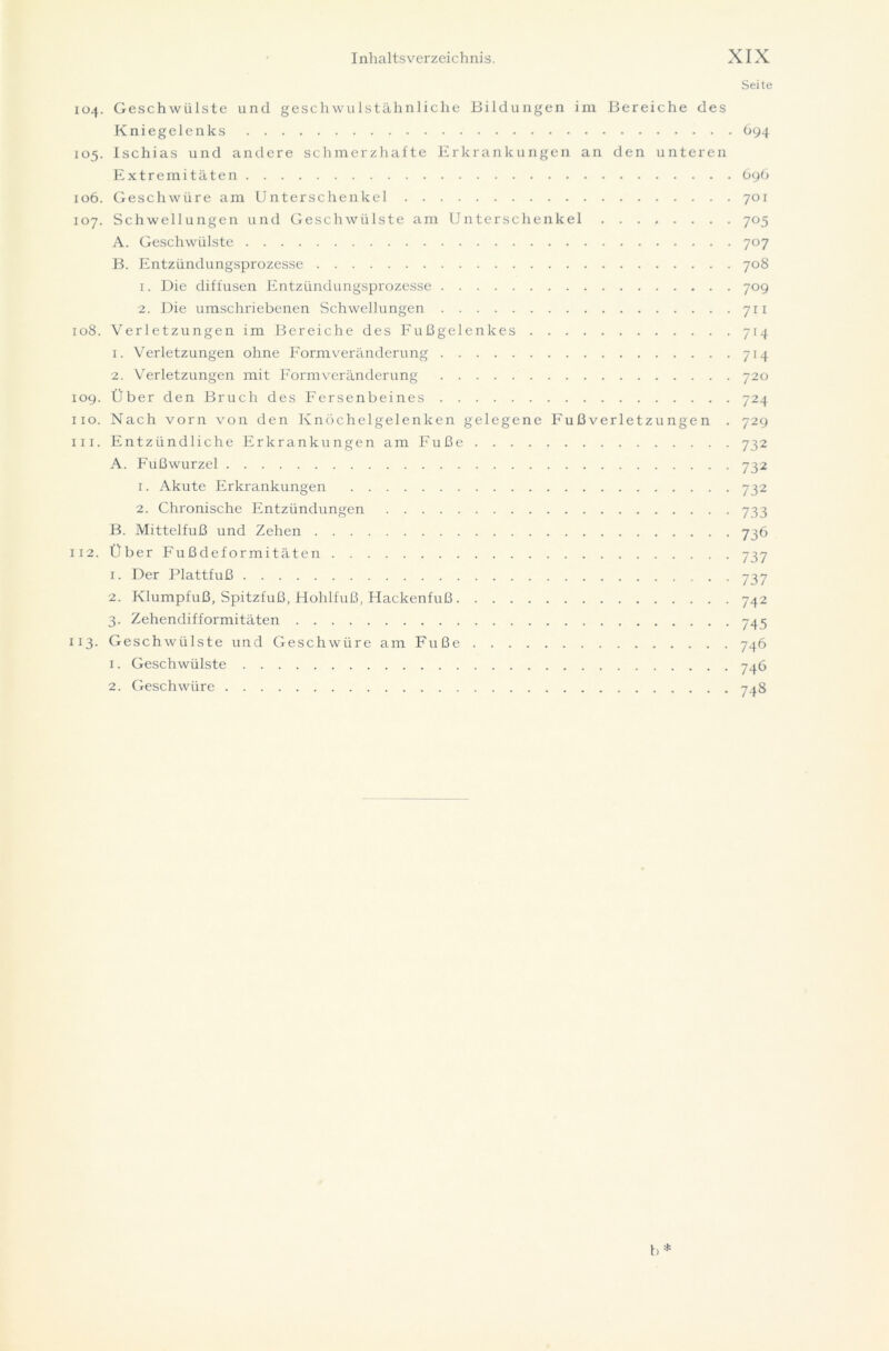 Seite 104. Geschwülste und geschwulstähnliche Bildungen im Bereiche des Kniegelenks 694 105. Ischias und andere schmerzhafte Erkrankungen an den unteren Extremitäten 696 106. Geschwüre am Unterschenkel 701 107. Schwellungen und Geschwülste am Unterschenkel 705 A. Geschwülste 707 B. Entzündungsprozesse 708 1. Die diffusen Entzündungsprozesse 709 2. Die umschriebenen Schwellungen 711 108. Verletzungen im Bereiche des Fußgelenkes 714 1. Verletzungen ohne Form Veränderung 714 2. Verletzungen mit Formveränderung 720 109. Über den Bruch des Fersenbeines 724 110. Nach vorn von den Knöchelgelenken gelegene Fußverletzungen . 729 111. Entzündliche Erkrankungen am Fuße 732 A. Fußwurzel 732 1. Akute Erkrankungen 732 2. Chronische Entzündungen 733 B. Mittelfuß und Zehen 736 112. Über Fußdefo rmitäten 737 1. Der Plattfuß 737 2. Klumpfuß, Spitzfuß, Hohlfuß, Hackenfuß 742 3. Zehendifformitäten 745 113- Geschwülste und Geschwüre am Fuße 746 1. Geschwülste 746 2. Geschwüre 748