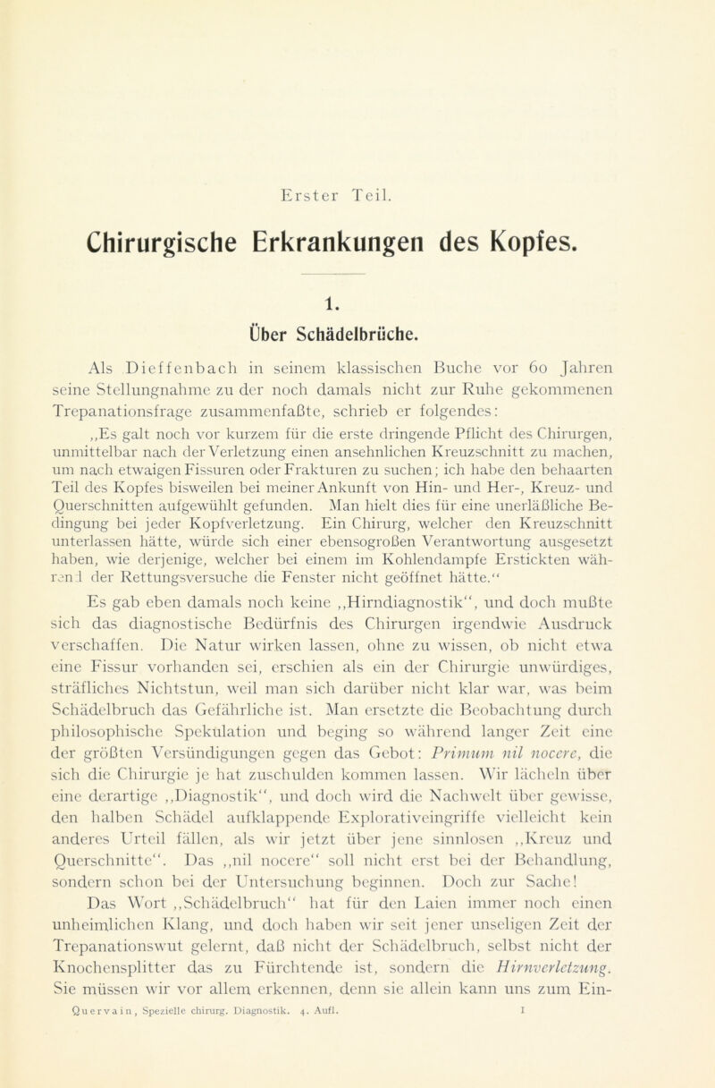 Erster Teil. Chirurgische Erkrankungen des Kopfes. 1. Über Schädelbrüche. Als Dieffenbach in seinem klassischen Buche vor 60 Jahren seine Stellungnahme zu der noch damals nicht zur Ruhe gekommenen Trepanationsfrage zusammenfaßte, schrieb er folgendes: „Es galt noch vor kurzem für die erste dringende Pflicht des Chirurgen, unmittelbar nach der Verletzung einen ansehnlichen Kreuzschnitt zu machen, um nach etwaigen Fissuren oder Frakturen zu suchen; ich habe den behaarten Teil des Kopfes bisweilen bei meiner Ankunft von Hin- und Her-, Kreuz- und Querschnitten aufgewühlt gefunden. Man hielt dies für eine unerläßliche Be- dingung bei jeder Kopfverletzung. Ein Chirurg, welcher den Kreuzschnitt unterlassen hätte, würde sich einer ebensogroßen Verantwortung ausgesetzt haben, wie derjenige, welcher bei einem im Kohlendampfe Erstickten wäh- rend der Rettungsversuche die Fenster nicht geöffnet hätte.“ Es gab eben damals noch keine „Hirndiagnostik“, und doch mußte sich das diagnostische Bedürfnis des Chirurgen irgendwie Ausdruck verschaffen. Die Natur wirken lassen, ohne zu wissen, ob nicht etwa eine Fissur vorhanden sei, erschien als ein der Chirurgie unwürdiges, sträfliches Nichtstun, weil man sich darüber nicht klar war, was beim Schädelbruch das Gefährliche ist. Man ersetzte die Beobachtung durch philosophische Spekulation und beging so während langer Zeit eine der größten Versündigungen gegen das Gebot: Primum nil nocere, die sich die Chirurgie je hat zuschulden kommen lassen. Wir lächeln über eine derartige „Diagnostik“, und doch wird die Nachwelt über gewisse, den halben Schädel aufklappende Explorativcingriffe vielleicht kein anderes Urteil fällen, als wir jetzt über jene sinnlosen „Kreuz und Querschnitte“. Das „nil nocere“ soll nicht erst bei der Behandlung, sondern schon bei der Untersuchung beginnen. Doch zur Sache! Das Wort „Schädelbruch“ hat für den Laien immer noch einen unheimlichen Klang, und doch haben wir seit jener unseligen Zeit der Trepanationswut gelernt, daß nicht der Schädelbruch, selbst nicht der Knochensplitter das zu Fürchtende ist, sondern die Hirnverletzung. Sie müssen wir vor allem erkennen, denn sic allein kann uns zum Ein-