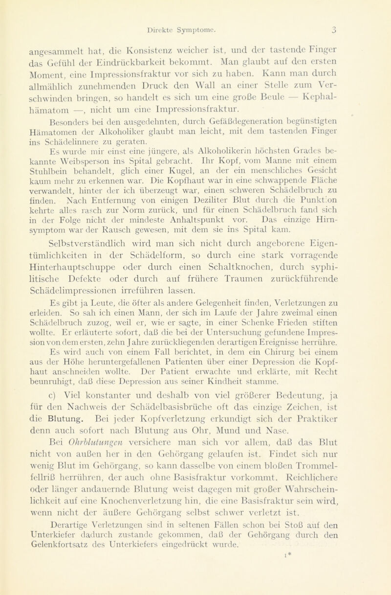 angesammelt hat, die Konsistenz weicher ist, und der tastende Finger das Gefühl der Eindrückbarkeit bekommt. Man glaubt auf den ersten Moment, eine Impressionsfraktur vor sich zu haben. Kann man durch allmählich zunehmenden Druck den Wall an einer Stelle zum Ver- schwinden bringen, so handelt es sich um eine große Beule — Kephal- hämatom —, nicht um eine Impressionsfraktur. Besonders bei den ausgedehnten, durch Gefäßdegeneration begünstigten Hämatomen der Alkoholiker glaubt man leicht, mit dem tastenden Finger ins Schädelinnere zu geraten. Es wurde mir einst eine jüngere, als Alkoholikerin höchsten Grades be- kannte Weibsperson ins Spital gebracht. Ihr Kopf, vom Manne mit einem Stuhlbein behandelt, glich einer Kugel, an der ein menschliches Gesicht kaum mehr zu erkennen war. Die Kopfhaut war in eine schwappende Fläche verwandelt, hinter der ich überzeugt war, einen schweren Schädelbruch zu finden. Nach Entfernung von einigen Deziliter Blut durch die Punktion kehrte alles rasch zur Norm zurück, und für einen Schädelbruch fand sich in der Folge nicht der mindeste Anhaltspunkt vor. Das einzige Hirn- symptom war der Rausch gewesen, mit dem sie ins Spital kam. Selbstverständlich wird man sich nicht durch angeborene Eigen- tümlichkeiten in der Schädelform, so durch eine stark vorragende Hinterhauptschuppe oder durch einen Schaltknochen, durch syphi- litische Defekte oder durch auf frühere Traumen zurückführende Schädelimpressionen irreführen lassen. Es gibt ja Leute, die öfter als andere Gelegenheit finden, Verletzungen zu erleiden. So sah ich einen Mann, der sich im Laufe der Jahre zweimal einen Schädelbruch zuzog, weil er, wie er sagte, in einer Schenke Frieden stiften wollte. Er erläuterte sofort, daß die bei der Untersuchung gefundene Impres- sion von dem ersten, zehn Jahre zurückliegenden derartigen Ereignisse herrühre. Es wird auch von einem Fall berichtet, in dem ein Chirurg bei einem aus der Höhe heruntergefallenen Patienten über einer Depression die Kopf- haut anschneiden wollte. Der Patient erwachte und erklärte, mit Recht beunruhigt, daß diese Depression aus seiner Kindheit stamme. c) Viel konstanter und deshalb von viel größerer Bedeutung, ja für den Nachweis der Schädelbasisbrüche oft das einzige Zeichen, ist die Blutung. Bei jeder Kopfverletzung erkundigt sich der Praktiker denn auch sofort nach Blutung aus Ohr, Mund und Nase. Bei Ohrblutungen versichere man sich vor allem, daß das Blut nicht von außen her in den Gehörgang gelaufen ist. Findet sich nur wenig Blut im Gehörgang, so kann dasselbe von einem bloßen Trommel- fellriß herrühren, der auch ohne Basisfraktur vorkommt. Reichlichere oder länger andauernde Blutung weist dagegen mit großer Wahrschein- lichkeit auf eine Knochenverletzung hin, die eine Basisfraktur sein wird, wenn nicht der äußere Gehörgang selbst schwer verletzt ist. Derartige Verletzungen sind in seltenen Fällen schon bei Stoß auf den Unterkiefer dadurch zustande gekommen, daß der Gehörgang durch den Gelenkfortsatz des Unterkiefers eingedrückt wurde.