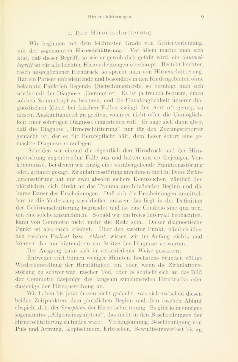 i. Die Hirnerschütterung. Wir beginnen mit dem leichtesten Grade von Gehirnverletzung, mit der sogenannten Hirnerschütterung'. Vor allem mache man sich klar, daß dieser Begriff, so wie er gewöhnlich gefaßt wird, ein Sammel- begriff ist für alle leichten Hirnverletzungen überhaupt. Besteht leichter, rasch ausgeglichener Hirndruck, so spricht man von Hirnerschütterung. Hat ein Patient unbedeutende und besonders in den Rindengebieten ohne bekannte Funktion liegende Quetschungsherde, so beruhigt man sich wieder mit der Diagnose „Commotio“. Es ist ja freilich bequem, einen solchen Sammeltopf zu besitzen, und die Unzulänglichkeit unserer dia- gnostischen Mittel bei frischen Fällen zwingt den Arzt oft genug, zu diesem Auskunftsmittel zu greifen, wenn er nicht offen die Unmöglich- keit einer sofortigen Diagnose eingestehen will. Er sage sich dann aber, daß die Diagnose „Hirnerschütterung“ nur für den Zeitungsreporter gemacht ist, der es für Berufspflicht hält, dem Leser sofort eine ge- machte Diagnose vorzulegen. Scheiden wir einmal die eigentlich dem Hirndruck und der Hirn- quetschung zugehörenden Fälle aus und halten uns an diejenigen Vor- kommnisse, bei denen wir einzig eine vorübergehende Funktionsstörung oder, genauer gesagt, Zirkulationsstörung annehmen dürfen. Diese Zirku- lationsstörung hat nur zwei absolut sichere Kennzeichen, nämlich den plötzlichen, sich direkt an das Trauma anschließenden Beginn und die kurze Dauer der Erscheinungen. Daß sich die Erscheinungen unmittel- bar an die Verletzung anschließcn müssen, das liegt in der Definition der Gehirnerschütterung begründet und ist eine Conditio sine qua non, um eine solche anzunehmen. Sobald wir ein freies Intervall beobachten, kann von Commotio nicht mehr die Rede sein. Dieser diagnostische Punkt ist also rasch erledigt. Uber den zweiten Punkt, nämlich über den raschen Verlauf bzw. Ablauf, wissen wir im Anfang nichts und können ihn nur hintendrein zur Stütze der Diagnose verwerten. Der Ausgang kann sich in verschiedener Weise gestalten: Entweder tritt binnen weniger Minuten, höchstens Stunden völlige Wiederherstellung der Hirntätigkeit ein, oder, wenn die Zirkulations- störung zu schwer war, rascher Tod, oder es schließt sich an das Bild der Commotio dasjenige des langsam zunehmenden Hirndrucks oder dasjenige der Hirnquetschung an. Wir haben bis jetzt dessen nicht gedacht, was sich zwischen diesen beiden Zeitpunkten, dem plötzlichen Beginn und dem raschen Ablauf abspielt, d. h. der Symptome der Hirnerschütterung. Es gibt kein einziges sogenanntes „Allgemeinsymptom“, das nicht in den Beschreibungen der Hirnerschütterung zu finden wäre: Verlangsamung, Beschleunigung von Puls und Atmung, Kopfschmerz, Erbrechen, Bewußtseinsverlust bis zu