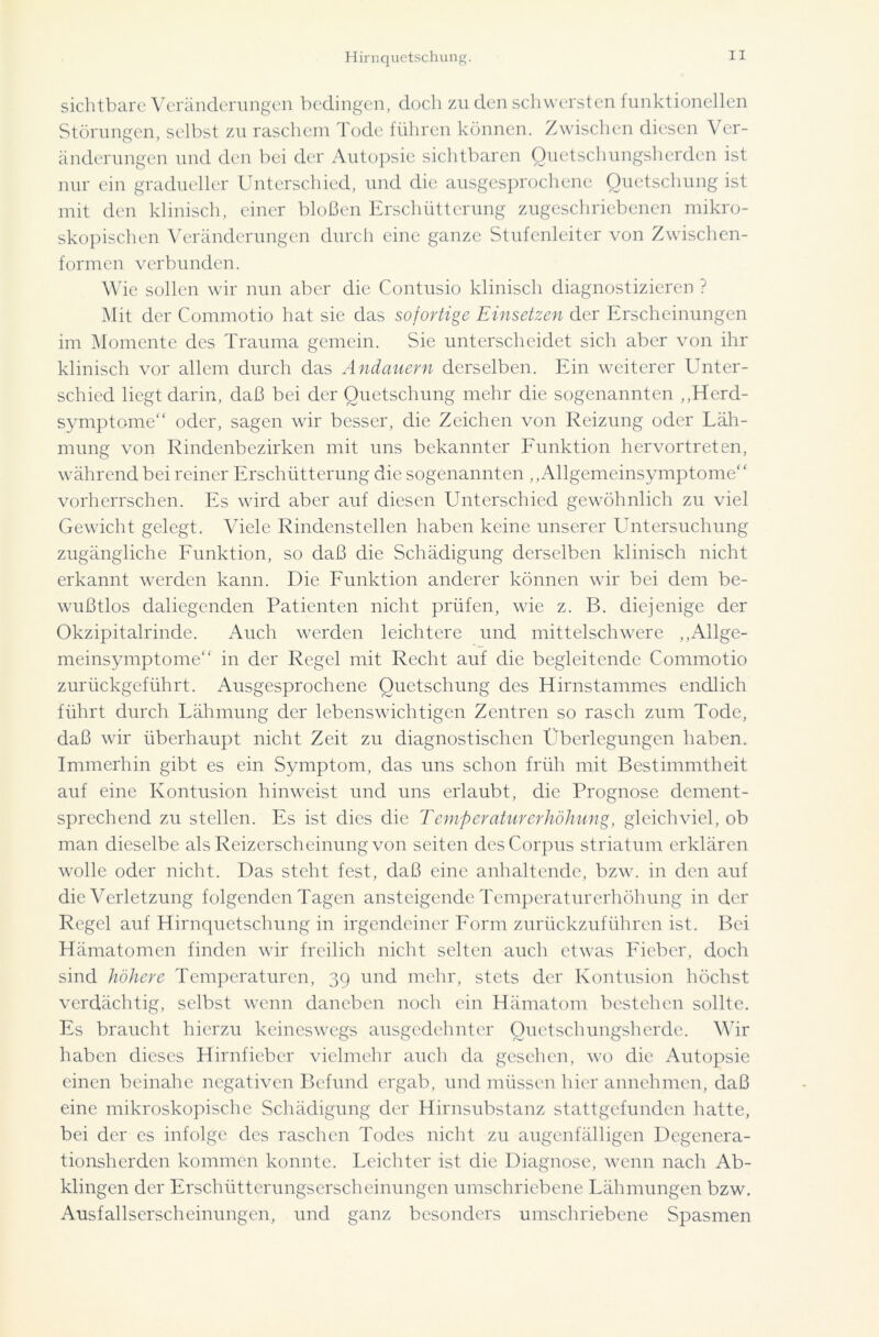 Hirnquetschung. sichtbare Veränderungen bedingen, doch zu den schwersten funktionellen Störungen, selbst zu raschem Tode führen können. Zwischen diesen Ver- änderungen und den bei der Autopsie sichtbaren Quetschungsherden ist nur ein gradueller Unterschied, und die ausgesprochene Quetschung ist mit den klinisch, einer bloßen Erschütterung zugeschriebenen mikro- skopischen Veränderungen durch eine ganze Stufenleiter von Zwischen- formen verbunden. Wie sollen wir nun aber die Contusio klinisch diagnostizieren ? Mit der Commotio hat sie das sofortige Einsetzen der Erscheinungen im Momente des Trauma gemein. Sie unterscheidet sich aber von ihr klinisch vor allem durch das Andauern derselben. Ein weiterer Unter- schied liegt darin, daß bei der Quetschung mehr die sogenannten „Herd- symptome“ oder, sagen wir besser, die Zeichen von Reizung oder Läh- mung von Rindenbezirken mit uns bekannter Funktion hervortreten, während bei reiner Erschütterung die sogenannten „Allgemeinsymptome“ vorherrschen. Es wird aber auf diesen Unterschied gewöhnlich zu viel Gewicht gelegt. Viele Rindenstellen haben keine unserer Untersuchung zugängliche Funktion, so daß die Schädigung derselben klinisch nicht erkannt werden kann. Die Funktion anderer können wir bei dem be- wußtlos daliegenden Patienten nicht prüfen, wie z. B. diejenige der Okzipitalrinde. Auch werden leichtere und mittelschwere „Allge- meinsymptome“ in der Regel mit Recht auf die begleitende Commotio zurückgeführt. Ausgesprochene Quetschung des Hirnstammes endlich führt durch Lähmung der lebenswichtigen Zentren so rasch zum Tode, daß wir überhaupt nicht Zeit zu diagnostischen Überlegungen haben. Immerhin gibt es ein Symptom, das uns schon früh mit Bestimmtheit auf eine Kontusion hinweist und uns erlaubt, die Prognose dement- sprechend zu stellen. Es ist dies die Temperaturerhöhung, gleichviel, ob man dieselbe als Reizerscheinung von seiten des Corpus striatum erklären wolle oder nicht. Das steht fest, daß eine anhaltende, bzw. in den auf die Verletzung folgenden Tagen ansteigende Temperaturerhöhung in der Regel auf Hirnquetschung in irgendeiner Form zurückzuführen ist. Bei Hämatomen finden wir freilich nicht selten auch etwas Fieber, doch sind höhere Temperaturen, 39 und mehr, stets der Kontusion höchst verdächtig, selbst wenn daneben noch ein Hämatom bestehen sollte. Es braucht hierzu keineswegs ausgedehnter Quetschungsherde. Wir haben dieses Hirnficber vielmehr auch da gesehen, wo die Autopsie einen beinahe negativen Befund ergab, und müssen hier annehmen, daß eine mikroskopische Schädigung der Hirnsubstanz stattgefunden hatte, bei der es infolge des raschen Todes nicht zu augenfälligen Degenera- tionsherden kommen konnte. Leichter ist die Diagnose, wenn nach Ab- klingen der Erschütterungserscheinungen umschriebene Lähmungen bzw. Ausfallserscheinungen, und ganz besonders umschriebene Spasmen
