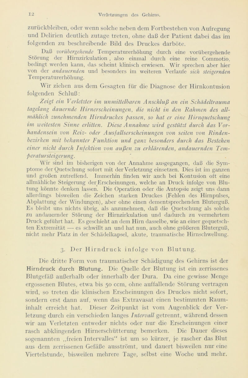 Zurückbleiben, oder wenn solche neben dem Fortbestehen von Aufregung und Delirien deutlich zutage treten, ohne daß der Patient dabei das im folgenden zu beschreibende Bild des Druckes darböte. Daß vorübergehende Temperaturerhöhung durch eine vorübergehende Störung der Hirnzirkulation , also einmal durch eine reine Commotio, bedingt werden kann, das scheint klinisch erwiesen. Wir sprechen aber hier von der andauernden und besonders im weiteren Verlaufe sich steigernden Temperaturerhöhung. Wir ziehen aus dem Gesagten für die Diagnose der Hirnkontusion folgenden Schluß: Zeigt ein Verletzter im unmittelbaren Anschluß an ein Schädeltrauma tagelang dauernde Hirnerscheinungen, die nicht in den Rahmen des all- mählich zunehmenden Hirndruckes passen, so hat er eine Hirnquetschung im weitesten Sinne erlitten. Diese Annahme wird gestützt durch das Vor- handensein von Reiz- oder Ausfallserscheinungen von seiten von Rinden- bezirken mit bekannter Funktion und ganz besonders durch das Bestehen einer nicht durch Infektion von außen zu erklärenden, andauernden Tem- peratursteigerung. Wir sind im bisherigen von der Annahme ausgegangen, daß die Sym- ptome der Quetschung sofort mit der Verletzung einsetzen. Dies ist im ganzen und großen zutreffend. Immerhin finden wir auch bei Kontusion oft eine allmähliche Steigerung der Erscheinungen, welche an Druck infolge von Blu- tung könnte denken lassen. Die Operation oder die Autopsie zeigt uns dann allerdings bisweilen die Zeichen starken Druckes (Fehlen des Hirnpulses, Abplattung der Windungen), aber ohne einen dementsprechenden Bluterguß. Es bleibt uns nichts übrig, als anzunehmen, daß die Quetschung als solche zu andauernder Störung der Hirnzirkulation und dadurch zu vermehrtem Druck geführt hat. Es geschieht an dem Hirn dasselbe, wie an einer gequetsch- ten Extremität — es schwillt an und hat nun, auch ohne größeren Bluterguß, nicht mehr Platz in der Schädelkapsel, akute, traumatische Hirnschwellung. 3. Der Hirndruck infolge von Blutung. Die dritte Form von traumatischer Schädigung des Gehirns ist der H irndruck durch Blutung. Die Quelle der Blutung ist ein zerrissenes Blutgefäß außerhalb oder innerhalb der Dura. Da eine gewisse Menge ergossenen Blutes, etwa bis 50 ccm, ohne auffallende Störung vertragen wird, so treten die klinischen Erscheinungen des Druckes nicht sofort, sondern erst dann auf, wenn das Extravasat einen bestimmten Raum- inhalt erreicht hat. Dieser Zeitpunkt ist vom Augenblick der Ver- letzung durch ein verschieden langes Intervall getrennt, während dessen wir am Verletzten entweder nichts oder nur die Erscheinungen einer rasch abklingenden Hirnerschütterung bemerken. Die Dauer dieses sogenannten ,,freien Intervalles“ ist um so kürzer, je rascher das Blut aus dem zerrissenen Gefäße ausströmt, und dauert bisweilen nur eine Viertelstunde, bisweilen mehrere Tage, selbst eine Woche und mehr.