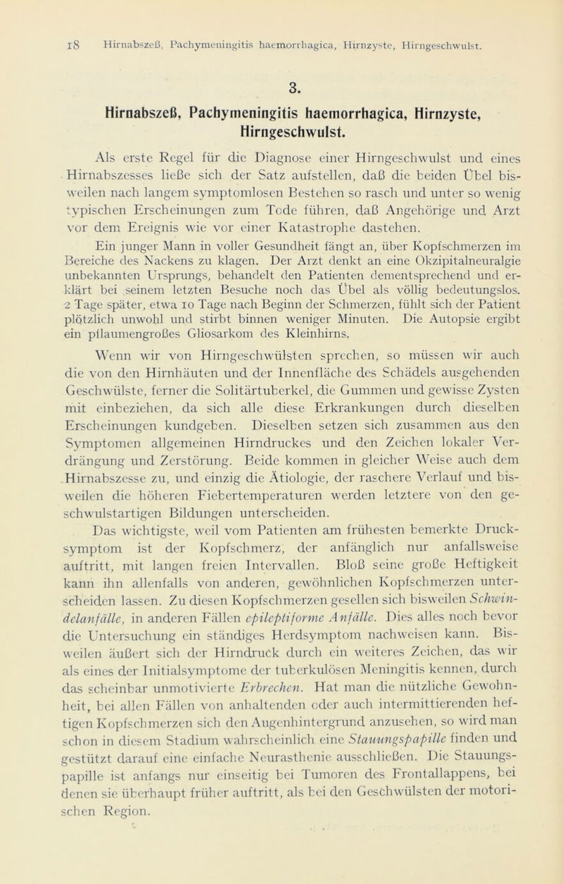 3. Hirnabszeß, Pachymeningitis haemorrhagica, Hirnzyste, Hirngeschwulst. Als erste Regel für die Diagnose einer Hirngeschwulst und eines Hirnabszesses ließe sich der Satz aufstellen, daß die beiden Übel bis- weilen nach langem symptomlosen Bestehen so rasch und unter so wenig typischen Erscheinungen zum Tode führen, daß Angehörige und Arzt vor dem Ereignis wie vor einer Katastrophe dastehen. Ein junger Mann in voller Gesundheit fängt an, über Kopfschmerzen im Bereiche des Nackens zu klagen. Der Arzt denkt an eine Okzipitalneuralgie unbekannten Ursprungs, behandelt den Patienten dementsprechend und er- klärt bei seinem letzten Besuche noch das Übel als völlig bedeutungslos. 2 Tage später, etwa io Tage nach Beginn der Schmerzen, fühlt sich der Patient plötzlich unwohl und stirbt binnen weniger Minuten. Die Autopsie ergibt ein pllaumengroßes Gliosarkom des Kleinhirns. Wenn wir von Hirngeschwülsten sprechen, so müssen wir auch die von den Hirnhäuten und der Innenfläche des Schädels ausgehenden Geschwülste, ferner die Solitärtuberkel, die Gummen und gewisse Zysten mit einbeziehen, da sich alle diese Erkrankungen durch dieselben Erscheinungen kundgeben. Dieselben setzen sich zusammen aus den Symptomen allgemeinen Hirndruckes und den Zeichen lokaler Ver- drängung und Zerstörung. Beide kommen in gleicher Weise auch dem Hirnabszesse zu, und einzig die Ätiologie, der raschere Verlauf und bis- weilen die höheren Fiebertemperaturen werden letztere von den ge- schwulstartigen Bildungen unterscheiden. Das wichtigste, weil vom Patienten am frühesten bemerkte Druck- symptom ist der Kopfschmerz, der anfänglich nur anfallsweise auftritt, mit langen freien Intervallen. Bloß seine große Heftigkeit kann ihn allenfalls von anderen, gewöhnlichen Kopfschmerzen unter- scheiden lassen. Zu diesen Kopfschmerzen gesellen sich bisweilen Schwin- delanfälle, in anderen Fällen epileptiforme Anfälle. Dies alles noch bevor die Untersuchung ein ständiges Herdsymptom nachwcisen kann. Bis- weilen äußert sich der Hirndruck durch ein weiteres Zeichen, das wir als eines der Initialsymptome der tuberkulösen Meningitis kennen, durch das scheinbar unmotivierte Erbrechen. Hat man die nützliche Gewohn- heit, bei allen Fällen von anhaltenden oder auch intermittierenden hef- tigen Kopfschmerzen sich den Augenhintergrund anzusehen, so wird man schon in diesem Stadium wahrscheinlich eine Stauungspapille finden und gestützt darauf eine einfache Neurasthenie ausschließen. Die Stauungs- papille ist anfangs nur einseitig bei 1 umoren des Frontallappens, bei denen sie überhaupt früher auftritt, als bei den Geschwülsten der motori- schen Region.