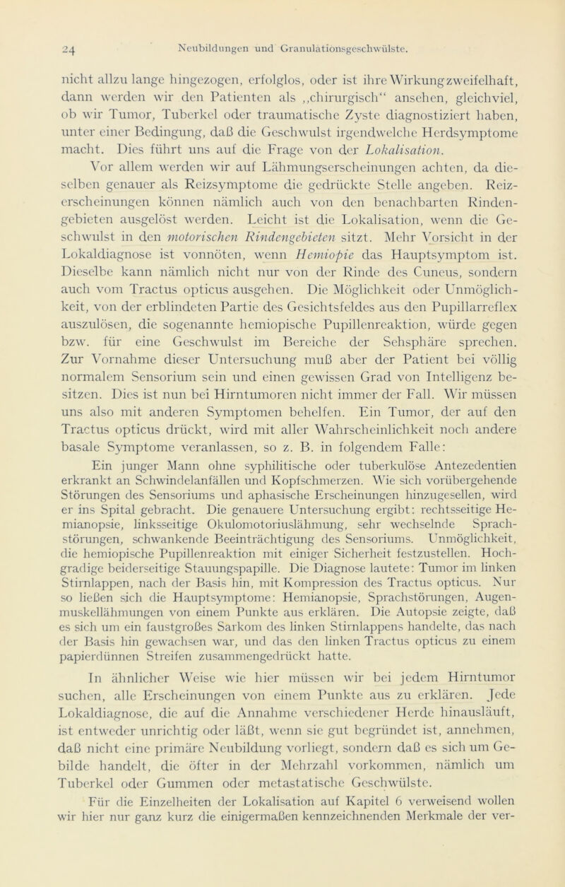 nicht allzulange hingezogen, erfolglos, oder ist ihre Wirkung zweifelhaft, dann werden wir den Patienten als „chirurgisch“ ansehen, gleichviel, ob wir Tumor, Tuberkel oder traumatische Zyste diagnostiziert haben, unter einer Bedingung, daß die Geschwulst irgendwelche Herdsymptome macht. Dies führt uns auf die Frage von der Lokalisation. Vor allem werden wir auf Lähmungserscheinungen achten, da die- selben genauer als Reizsymptome die gedrückte Stelle angeben. Reiz- erscheinungen können nämlich auch von den benachbarten Rinden- gebieten ausgelöst werden. Leicht ist die Lokalisation, wenn die Ge- schwulst in den motorischen Rindengebieten sitzt. Mehr Vorsicht in der Lokaldiagnose ist vonnöten, wenn Hemiopie das Hauptsymptom ist. Dieselbe kann nämlich nicht nur von der Rinde des Cuneus, sondern auch vom Tractus opticus ausgehen. Die Möglichkeit oder Unmöglich- keit, von der erblindeten Partie des Gesichtsfeldes aus den Pupillarreflex auszulösen, die sogenannte hemiopischc Pupillenreaktion, würde gegen bzw. für eine Geschwulst im Bereiche der Sehsphäre sprechen. Zur Vornahme dieser Untersuchung muß aber der Patient bei völlig normalem Sensorium sein und einen gewissen Grad von Intelligenz be- sitzen. Dies ist nun bei Hirntumoren nicht immer der Fall. Wir müssen uns also mit anderen Symptomen behelfen. Ein Tumor, der auf den Tractus opticus drückt, wird mit aller Wahrscheinlichkeit noch andere basale Symptome veranlassen, so z. B. in folgendem Falle: Ein junger Mann ohne syphilitische oder tuberkulöse Antezedentien erkrankt an Schwindelanfällen und Kopfschmerzen. Wie sich vorübergehende Störungen des Sensoriums und aphasische Erscheinungen hinzugesellen, wird er ins Spital gebracht. Die genauere Untersuchung ergibt: rechtsseitige He- mianopsie, linksseitige Okulomotoriuslähmung, sehr wechselnde Sprach- störungen, schwankende Beeinträchtigung des Sensoriums. Unmöglichkeit, die hemiopische Pupillenreaktion mit einiger Sicherheit festzustellen. Hoch- gradige beiderseitige Stauungspapille. Die Diagnose lautete: Tumor im linken Stirnlappen, nach der Basis hin, mit Kompression des Tractus opticus. Nur so ließen sich die Hauptsymptome: Hemianopsie, Sprachstörungen, Augen- muskellähmungen von einem Punkte aus erklären. Die Autopsie zeigte, daß es sich um ein faustgroßes Sarkom des linken Stirnlappens handelte, das nach der Basis hin gewachsen war, und das den linken Tractus opticus zu einem papierdünnen Streifen zusammengedrückt hatte. In ähnlicher Weise wie hier müssen wir bei jedem Hirntumor suchen, alle Erscheinungen von einem Punkte aus zu erklären. Jede Lokaldiagnose, die auf die Annahme verschiedener Herde hinausläuft, ist entweder unrichtig oder läßt, wenn sie gut begründet ist, annehmen, daß nicht eine primäre Neubildung vorliegt, sondern daß es sich um Ge- bilde handelt, die öfter in der Mehrzahl Vorkommen, nämlich um Tuberkel oder Gummen oder mctastatischc Geschwülste. Für die Einzelheiten der Lokalisation auf Kapitel 6 verweisend wollen wir hier nur ganz kurz die einigermaßen kennzeichnenden Merkmale der ver-