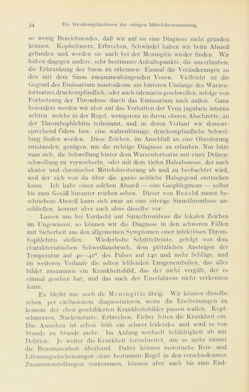 so wenig Bezeichnendes, daß wir auf sie eine Diagnose nicht gründen können. Kopfschmerz, Erbrechen, Schwindel haben wir beim Abszeß gefunden und werden sie auch bei der Meningitis wieder finden. Wir haben dagegen andere, sehr bestimmte Anhaltspunkte, die uns erlauben, die Erkrankung des Sinus zu erkennen: Einmal die Veränderungen an den mit dem Sinus zusammenhängenden Venen. Vielleicht ist die Gegend des Emissarium mastoideum am hinteren Umfange des Warzen- fortsatzes druckempfindlich, oder auch ödematös geschwollen, infolge von Fortsetzung der Thrombose durch das Emissarium nach außen. Ganz besonders werden wir aber auf das Verhalten der Vena jugularis interna achten, welche in der Regel, wenigstens in ihrem oberen Abschnitte, an der Thrombophlebitis teilnimmt, und in deren Verlauf wir dement- sprechend ödem bzw. eine walzenförmige, druckempfindliche Schwel- lung finden werden. Diese Zeichen, im Anschluß an eine Ohreiterung entstanden, genügen, um die richtige Diagnose zu erlauben. Nur hüte man sich, die Schwellung hinter dem Warzenfortsatze mit einer Drüsen- schwellung zu verwechseln, oder mit dem tiefen Halsabszesse, der nach akuter und chronischer Mittelohreiterung ab und zu beobachtet wird, und der sich von da über die ganze seitliche Halsgegend erstrecken kann. Ich habe einen solchen Abszeß — eine Gasphlcgmone — selbst bis zum Gesäß hinunter reichen sehen. Dieser von Bezold zuerst be- schriebene Abszeß kann sich zwar an eine eiterige Sinusthrombose an- schließen, kommt aber auch ohne dieselbe vor. Lassen uns bei Verdacht auf Sinusthrombose die lokalen Zeichen im Ungewissen, so können wir die Diagnose in den schweren Fällen mit Sicherheit aus den allgemeinen Symptomen einer infektiösen Throm- bophlebitis stellen. Wiederholte Schüttelfröste, gefolgt von dem charakteristischen Schweißausbruch, dem plötzlichen Ansteigen der Temperatur auf 40—41 °, des Pulses auf 140 und mehr Schläge, und im weiteren Verlaufe die selten fehlenden Lungenembolien, das alles bildet zusammen ein Krankheitsbild, das der nicht vergißt, der es einmal gesehen hat, und das auch der Unerfahrene nicht verkennen kann. Es bleibt uns noch die Meningitis übrig. Wir können dieselbe schon per exclusionem diagnostizieren, wenn die Erscheinungen zu keinem der eben geschilderten Krankheitsbilder passen wollen. Kopf- schmerzen, Nackenstarre, Erbrechen, Fieber leiten die Krankheit ein. Das Aussehen ist schon früh ein schwer leidendes und wird es von Stunde zu Stunde mehr. Im Anfang wechselt Schläfrigkeit ab mit Delirien. Je weiter die Krankheit fortschreitet, um so mehr nimmt die Benommenheit überhand. Dabei können motorische Reiz- und Lähmungserscheinungen ohne bestimmte Regel in den verschiedensten Zusammenstellungen Vorkommen, können aber auch bis zum End-