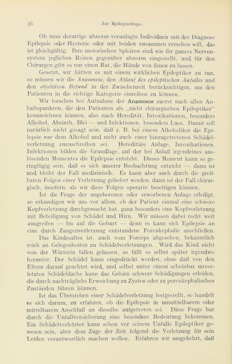 Ob man derartige abnorm veranlagte Individuen mit der Diagnose Epilepsie oder Hysterie oder mit beiden zusammen versehen will, das ist gleichgültig. Ihre motorischen Sphären sind wie ihr ganzes Nerven- system jeglichen Reizen gegenüber abnorm eingestellt, und für den Chirurgen gibt es nur einen Rat, die Hände von ihnen zu lassen. Gesetzt, wir hätten es mit einem wirklichen Epileptiker zu tun, so müssen wir die Anamnese, den Ablauf des epileptischen Anfalles und den objektiven Befund in der Zwischenzeit berücksichtigen, um den Patienten in die richtige Kategorie einreihen zu können. Wir forschen bei Aufnahme der Anamnese zuerst nach allen An- haltspunkten, die den Patienten als „nicht chirurgischen Epileptiker“ kennzeichnen können, also nach Heredität, Intoxikationen, besonders Alkohol, Absinth, Blei — und Infektionen, besonders Lues. Damit soll natürlich nicht gesagt sein, daß z. B. bei einem Alkoholiker die Epi- lepsie nur dem Alkohol und nicht auch einer hinzugetretenen Schädel- verletzung zuzuschreiben sei. Hereditäre Anlage, Intoxikationen, Infektionen bilden die Grundlage, auf der bei Anlaß irgendeines aus- lösenden Momentes die Epilepsie entsteht. Dieses Moment kann so ge- ringfügig sein, daß es sich unserer Beobachtung entzieht — dann ist und bleibt der Fall medizinisch. Es kann aber auch durch die greif- baren Folgen einer Verletzung geliefert werden, dann ist der Fall chirur- gisch, insofern, als wir diese Folgen operativ beseitigen können. Ist die Frage der angeborenen oder erworbenen Anlage erledigt, so erkundigen wir uns vor allem, ob der Patient einmal eine schwere Kopfverletzung durchgemacht hat, ganz besonders eine Kopfverletzung mit Beteiligung von Schädel und Hirn. Wir müssen dabei recht weit ausgreifen — bis auf die Geburt — denn es kann sich Epilepsie an eine durch Zangenverlctzung entstandene Porenkephalie anschließen. Das Kindcsalter ist, auch vom Forceps abgesehen, bekanntlich reich an Gelegenheiten zu Schädelverletzungen. Wird das Kind nicht von der Wärterin fallen gelassen, so fällt es selbst später irgendwo herunter. Der Schädel kann eingedrückt werden, ohne daß von den Eltern darauf geachtet wird, und selbst unter einem scheinbar unver- letzten Schädeldache kann das Gehirn schwere Schädigungen erleiden, die durch nachträgliche Erweichung zu Zysten oder zu porenkcphalisclicn Zuständen führen können. Ist das Überstehen einer Schädelverletzung festgestellt, so handelt es sich darum, zu erfahren, ob die Epilepsie in unmittelbarem oder mittelbarem Anschluß an dieselbe aufgetreten sei. Diese Frage hat durch die Unfallversicherung eine besondere Bedeutung bekommen. Ein Schädclverletzter kann schon vor seinem Unfälle Epileptiker ge- wesen sein, aber dem Zuge der Zeit folgend die Verletzung für sein Leiden verantwortlich machen wollen. Erfahren wir umgekehrt, daß