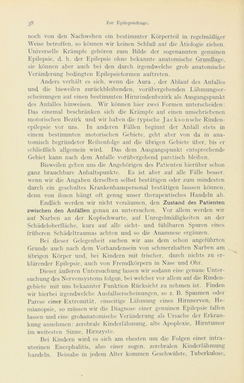 noch von den Nachwehen ein bestimmter Körperteil in regelmäßiger Weise betroffen, so können wir keinen Schluß auf die Ätiologie ziehen. Universelle Krämpfe gehören zum Bilde der sogenannten genuinen Epilepsie, d. h. der Epilepsie ohne bekannte anatomische Grundlage, sie können aber auch bei den durch irgendwelche grob anatomische Veränderung bedingten Epilepsieformen auftreten. Anders verhält es sich, wenn die Aura , der Ablauf des Anfalles und die bisweilen zurückbleibenden, vorübergehenden Lähmungser- scheinungen auf einen bestimmten Hirnrindenbezirk als Ausgangspunkt des Anfalles hinweisen. Wir können hier zwei Formen unterscheiden: Das einemal beschränken sich die Krämpfe auf einen umschriebenen motorischen Bezirk und wir haben die typische Jacksonsche Rinden- epilepsie vor uns. In anderen Fällen beginnt der Anfall stets in einem bestimmten motorischen Gebiete, geht aber von da in ana- tomisch begründeter Reihenfolge auf die übrigen Gebiete über, bis er schließlich allgemein wird. Das dem Ausgangspunkt entsprechende Gebiet kann nach dem Anfalle vorübergehend paretisch bleiben. Bisweilen geben uns die Angehörigen des Patienten hierüber schon ganz brauchbare Anhaltspunkte. Es ist aber auf alle Fälle besser, wenn wir die Angaben derselben selbst bestätigen oder zum mindesten durch ein geschultes Krankenhauspersonal bestätigen lasssen können, denn von ihnen hängt oft genug unser therapeutisches Handeln ab. Endlich werden wir nicht vei'säumen, den Zustand des Patienten zwischen den Anfällen genau zu untersuchen. Vor allem werden wir auf Narben an der Kopf sch warte, auf Unregelmäßigkeiten an der Schädeloberfläche, kurz auf alle sicht- und fühlbaren Spuren eines früheren Schädeltraumas achten und so die Anamnese ergänzen. Bei dieser Gelegenheit suchen wir aus dem schon angeführten Grunde auch nach dem Vorhandensein von schmerzhaften Narben am übrigen Körper und, bei Kindern mit frischer, durch nichts zu er- klärender Epilepsie, auch von Fremdkörpern in Nase und Ohr. Dieser äußeren Untersuchung lassen wir sodann eine genaue Unter- suchung des Nervensystems folgen, bei welcher vor allem auf die Rinden- gebiete mit uns bekannter Funktion Rücksicht zu nehmen ist. Finden wir hierbei irgendwelche Ausfallserscheinungen, so z. B. Spasmen oder Parese einer Extremität, einseitige Lähmung eines Hirnnerven, He- mianopsie, so müssen wir die Diagnose einer genuinen Epilepsie fallen lassen und eine grobanatomische Veränderung als Ursache der Erkran- kung annehmen: zerebrale Kinderlähmung, alte Apoplexie, Hirntumor im weitesten Sinne, Hirnzyste. Bei Kindern wird es sich am ehesten um die Folgen einer intra- uterinen Encephalitis, also einer sogen, zerebralen Kinderlähmung handeln. Beinahe in jedem Alter kommen Geschwülste, Tuberkulose,