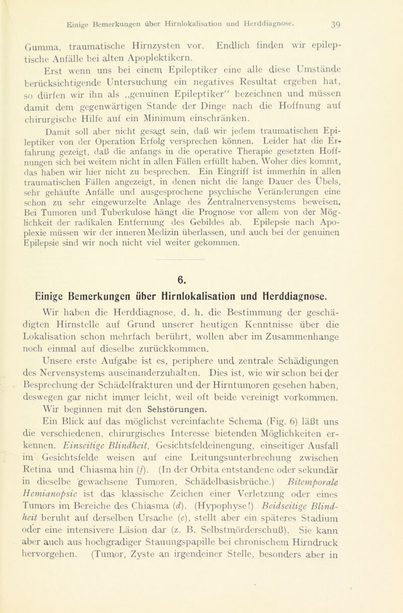 Gumma, traumatische Hirnzysten vor. Endlich finden wir epilep- tische Anfälle bei alten Apoplektikern. Erst wenn uns bei einem Epileptiker eine alle diese Umstände berücksichtigende Untersuchung ein negatives Resultat ergeben hat, so dürfen wir ihn als „genuinen Epileptiker“ bezeichnen und müssen damit dem gegenwärtigen Stande der Dinge nach die Hoffnung auf chirurgische Hilfe auf ein Minimum einschränken. Damit soll aber nicht gesagt sein, daß wir jedem traumatischen Epi- leptiker von der Operation Erfolg versprechen können. Leider hat die Er- fahrung gezeigt, daß die anfangs in die operative Therapie gesetzten Hoff- nungen sich bei weitem nicht in allen Fällen erfüllt haben. Woher dies kommt, das haben wir hier nicht zu besprechen. Ein Eingriff ist immerhin in allen traumatischen Fällen angezeigt, in denen nicht die lange Dauer des Übels, sehr gehäufte Anfälle und ausgesprochene psychische Veränderungen eine schon zu sehr eingewurzelte Anlage des Zentralnervensystems beweisen. Bei Tumoren und Tuberkulose hängt die Prognose vor allem von der Mög- lichkeit der radikalen Entfernung des Gebildes ab. Epilepsie nach Apo- plexie müssen wir der inneren Medizin überlassen, und auch bei der genuinen Epilepsie sind wir noch nicht viel weiter gekommen. 6. Einige Bemerkungen über Hirnlokalisation und Herddiagnose. Wir haben die Herddiagnose, d. h. die Bestimmung der geschä- digten Hirnstelle auf Grund unserer heutigen Kenntnisse über die Lokalisation schon mehrfach berührt, wollen aber im Zusammenhänge noch einmal auf dieselbe zurückkommen. Unsere erste Aufgabe ist es, periphere und zentrale Schädigungen des Nervensystems auscinanderzuhalten. Dies ist, wie wirschon beider Besprechung der Schädelfrakturen und der Hirntumoren gesehen haben, deswegen gar nicht immer leicht, weil oft beide vereinigt Vorkommen. Wir beginnen mit den Sehstörungen. Ein Blick auf das möglichst vereinfachte Schema (Fig. 6) läßt uns die verschiedenen, chirurgisches Interesse bietenden Möglichkeiten er- kennen. Einseitige Blindheit, Gesichtsfeldeinengung, einseitiger Ausfall im Gesichtsfelde weisen auf eine Leitungsunterbrechung zwischen Retina und Chiasma hin (/). (In der Orbita entstandene oder sekundär in dieselbe gewachsene Tumoren, Schädelbasisbrüche.) Bitemftorale Hemianopsie ist das klassische Zeichen einer Verletzung oder eines Tumors im Bereiche des Chiasma (d). (Hypophyse!) Beidseitige Blind- heit beruht auf derselben Ursache (e), stellt aber ein späteres Stadium oder eine intensivere Läsion dar (z. B. Selbstmörderschuß). Sie kann aber auch aus hochgradiger Stauungspapille bei chronischem Hirndruck hervorgehen. (Tumor, Zyste an irgendeiner Stelle, besonders aber in