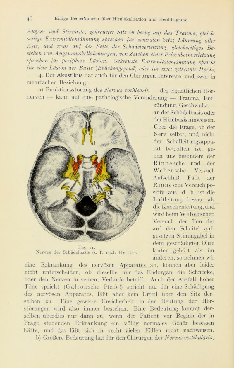 Augen- und Stirnäste, gekreuzter Sitz in bezug auf das Trauma, gleich~ zeitige Extremitätenlähmung sprechen für zentralen Sitz; Lähmung aller Äste, und zwar auf der Seite der Schädelverletzung, gleichzeitiges Be- stehen von Augenmuskellähmungen, von Zeichen einer Lelsenbeinverletzung sprechen für periphere Läsion. Gekreuzte Extremitätenlähmung spricht für eine Läsion der Basis (Brückengegend) oder für zwei getrennte Herde. 4. Der Akustikus hat auch für den Chirurgen Interesse, und zwar in mehrfacher Beziehung: a) Funktionsstörung des Nervus cochlearis — des eigentlichen Hör- nerven — kann auf eine pathologische Veränderung — Trauma, Ent- zündung, Geschwulst — an der Schädelbasis oder der Hirnbasis hinweisen. Über die Frage, ob der Nerv selbst, und nicht der Schalleitungsappa- rat betroffen ist, ge- ben uns besonders der Rinnesche und der Weber sehe Versuch Aufschluß. Fällt der Rinnesehe Versuch po- sitiv aus, d. h. ist die Luftleitung besser als die Knochenleitung, und wird beim Weber sehen Versuch der Ton der auf den Scheitel auf- gesetzen Stimmgabel in dem geschädigten Ohre lauter gehört als im anderen, so nehmen wir eine Erkrankung des nervösen Apparates an, können aber leider nicht unterscheiden, ob dieselbe nur das Endorgan, die Schnecke, oder den Nerven in seinem Verlaufe betrifft. Auch der Ausfall hoher Töne spricht (Galtonsche Pfeife!) spricht nur für eine Schädigung des nervösen Apparates, läßt aber kein Urteil über den Sitz der- selben zu. Eine gewisse Unsicherheit in der Deutung der Hör- störungen wird also immer bestehen. Eine Bedeutung kommt der- selben überdies nur dann zu, wenn der Patient vor Beginn der in Frage stehenden Erkrankung ein völlig normales Gehör besessen hätte, und das läßt sich in recht vielen Fällen nicht nachweisen. b) Größere Bedeutung hat für den Chirurgen der Nervus vcstibularis, Fig. 11. Nerven der Schädelbasis (z. T. nach He nie).