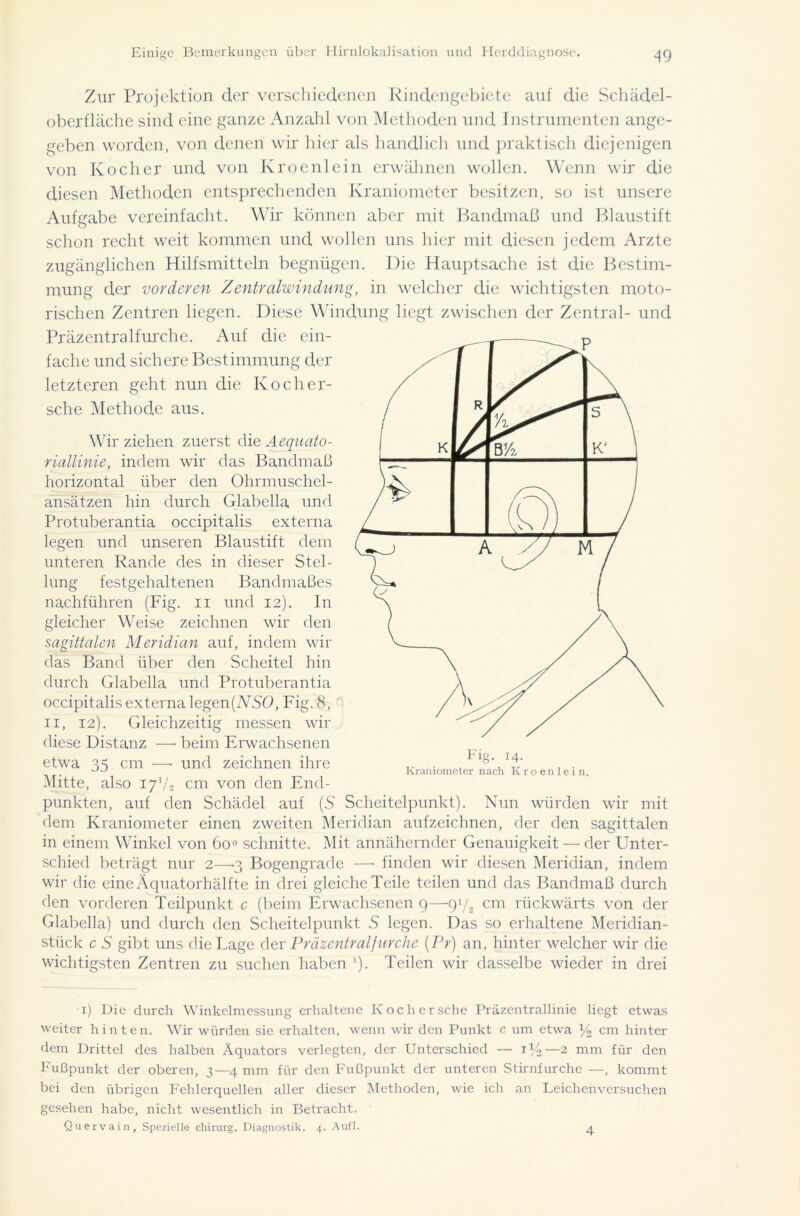 Zur Projektion der verschiedenen Rindengebiete auf die Schädel- oberfläche sind eine ganze Anzahl von Methoden und Instrumenten ange- geben worden, von denen wir hier als handlich und praktisch diejenigen von Kocher und von Kroenlein erwähnen wollen. Wenn wir die diesen Methoden entsprechenden Kraniomcter besitzen, so ist unsere Aufgabe vereinfacht. Wir können aber mit Bandmaß und Blaustift schon recht weit kommen und wollen uns hier mit diesen jedem Arzte zugänglichen Hilfsmitteln begnügen. Die Hauptsache ist die Bestim- mung der vorderen Zentralwindung, in welcher die wichtigsten moto- rischen Zentren liegen. Diese Windung liegt zwischen der Zentral- und Präzentralfurche. Auf die ein- fache und sichere Bestimmung der letzteren geht nun die Koch er- sehe Methode aus. Wir ziehen zuerst die Aequato- riallinie, indem wir das Bandmaß horizontal über den Ohrmuschel- ansätzen hin durch Glabella und Protuberantia occipitalis externa legen und unseren Blaustift dem unteren Rande des in dieser Stel- lung festgehaltenen Bandmaßes nachführen (Fig. n und 12). In gleicher Weise zeichnen wir den sagittalen Meridian auf, indem wir das Band über den Scheitel hin durch Glabella und Protuberantia occipitalis externa legen(ASO, Fig. 8, 11, 12). Gleichzeitig messen wir diese Distanz — beim Erwachsenen etwa 35 cm —• und zeichnen ihre Mitte, also 17V2 cm von den End- punkten, auf den Schädel auf (S Scheitelpunkt). Nun würden wir mit dem Ivraniometer einen zweiten Meridian aufzeichnen, der den sagittalen in einem Winkel von 600 schnitte. Mit annähernder Genauigkeit — der Unter- schied beträgt nur 2—3 Bogengrade —• finden wir diesen Meridian, indem wir die eine Äquatorhälfte in drei gleiche Teile teilen und das Bandmaß durch den vorderen Teilpunkt c (beim Erwachsenen 9—9p2 cm rückwärts von der Glabella) und durch den Scheitelpunkt S legen. Das so erhaltene Meridian- stück c S gibt uns die Lage der Präzentralfurche (Pr) an, hinter welcher wir die wichtigsten Zentren zu suchen haben '). Teilen wir dasselbe wieder in drei Fig. 14. Kraniometer nach Kroenlein. 1) Die durch Winkelmessung erhaltene Koch er sehe Präzentrallinie liegt etwas weiter hinten. Wir würden sie erhalten, wenn wir den Punkt c um etwa y2 cm hinter dem Drittel des halben Äquators verlegten, der Unterschied — 1%—2 mm für den Fußpunkt der oberen, 3—4 mm für den Fußpunkt der unteren Stirnfurche —, kommt bei den übrigen Fehlerquellen aller dieser Methoden, wie ich an Leichenversuchen gesehen habe, nicht wesentlich in Betracht. Quervain, Spezielle Chirurg. Diagnostik. 4. Aufl. 4