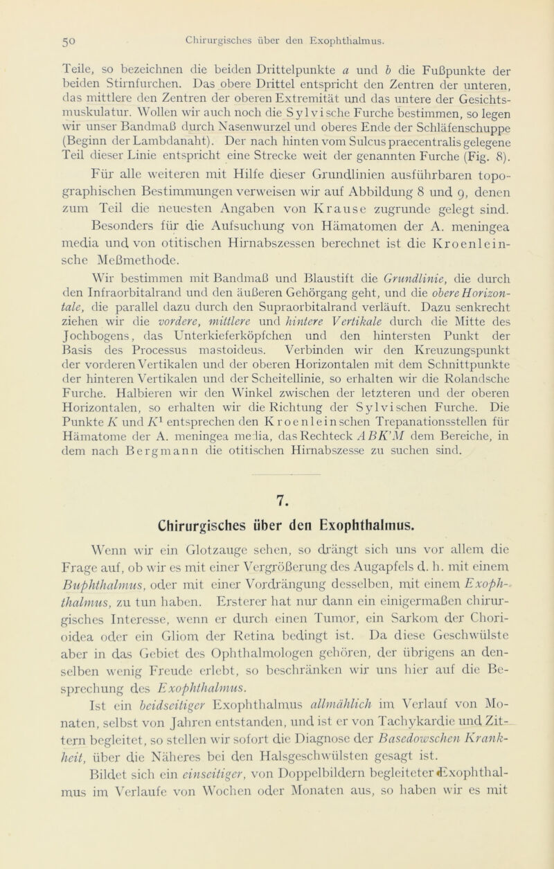 Teile, so bezeichnen die beiden Drittelpunkte a und b die Fußpunkte der beiden Stirnfurchen. Das obere Drittel entspricht den Zentren der unteren, das mittlere den Zentren der oberen Extremität und das untere der Gesichts- muskulatur. Wollen wir auch noch die Sylvische Furche bestimmen, so legen wir unser Bandmaß durch Nasenwurzel und oberes Ende der Schläfenschuppe (Beginn der Lambdanaht). Der nach hinten vom Sulcus praecentralis gelegene Teil dieser Linie entspricht eine Strecke weit der genannten Furche (Fig. 8). Für alle weiteren mit Hilfe dieser Grundlinien ausführbaren topo- graphischen Bestimmungen verweisen wir auf Abbildung 8 und 9, denen zum Teil die neuesten Angaben von Krause zugrunde gelegt sind. Besonders für die Aufsuchung von Hämatomen der A. meningea media und von otitischen Hirnabszessen berechnet ist die Kroenlein- sche Meßmethode. Wir bestimmen mit Bandmaß und Blaustift die Grundlinie, die durch den Infraorbitalrand und den äußeren Gehörgang geht, und die obere Horizon- tale, die parallel dazu durch den Supraorbitalrand verläuft. Dazu senkrecht ziehen wir die vordere, mittlere und hintere Vertikale durch die Mitte des Jochbogens, das Lmterkieferköpfchen und den hintersten Punkt der Basis des Processus mastoideus. Verbinden wir den Kreuzungspunkt der vorderen Vertikalen und der oberen Horizontalen mit dem Schnittpunkte der hinteren Vertikalen und der Scheitellinie, so erhalten wir die Rolandsche Furche. Halbieren wir den Winkel zwischen der letzteren und der oberen Horizontalen, so erhalten wir die Richtung der Sylvisehen Furche. Die Punkte K und IO entsprechen den K roenleinschen Trepanationsstellen für Hämatome der A. meningea media, das Rechteck ABK’M dem Bereiche, in dem nach Bergmann die otitischen Hirnabszesse zu suchen sind. 7. Chirurgisches über den Exophthalmus. Wenn wir ein Glotzauge sehen, so drängt sich uns vor allem die Frage auf, ob wir es mit einer Vergrößerung des Augapfels cl. h. mit einem Buphthalmus, oder mit einer Vordrängung desselben, mit einem Exoph- thalmus, zu tun haben. Ersterer hat nur dann ein einigermaßen chirur- gisches Interesse, wenn er durch einen Tumor, ein Sarkom der Chori- oidea oder ein Gliom der Retina bedingt ist. Da diese Geschwülste aber in das Gebiet des Ophthalmologen gehören, der übrigens an den- selben wenig Freude erlebt, so beschränken wir uns hier auf die Be- sprechung des Exophthalmus. Ist ein beidseitiger Exophthalmus allmählich im Verlauf von Mo- naten, selbst von Jahren entstanden, und ist er von Tachykardie und Zit- tern begleitet, so stellen wir sofort die Diagnose der Basedowschen Krank- heit, über die Näheres bei den Halsgeschwülsten gesagt ist. Bildet sich ein einseitiger, von Doppelbildern begleiteter «Exophthal- mus im Verlaufe von Wochen oder Monaten aus, so haben wir es mit