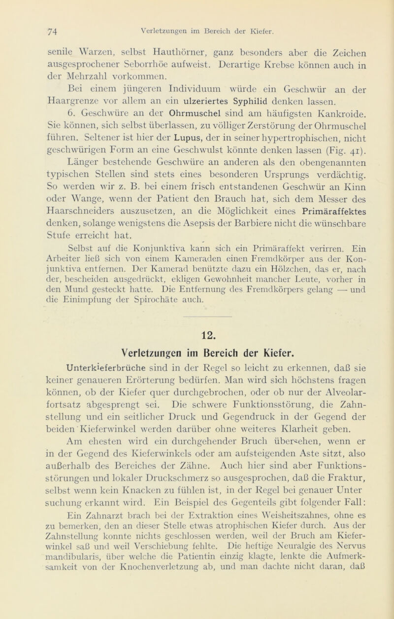 senile Warzen, selbst Hauthörner, ganz besonders aber die Zeichen ausgesprochener Seborrhöe aufweist. Derartige Krebse können auch in der Mehrzahl Vorkommen. Bei einem jüngeren Individuum würde ein Geschwür an der Haargrenze vor allem an ein ulzeriertes Syphilid denken lassen. 6. Geschwüre an der Ohrmuschel sind am häufigsten Kankroide. Sie können, sich selbst überlassen, zu völliger Zerstörung der Ohrmuschel führen. Seltener ist hier der Lupus, der in seiner hypertrophischen, nicht geschwürigen Form an eine Geschwulst könnte denken lassen (Fig. 41). Länger bestehende Geschwüre an anderen als den obengenannten typischen Stellen sind stets eines besonderen Ursprungs verdächtig. So werden wir z. B. bei einem frisch entstandenen Geschwür an Kinn oder Wange, wenn der Patient den Brauch hat, sich dem Messer des Haarschneiders auszusetzen, an die Möglichkeit eines Primäraffektes denken, solange wenigstens die Asepsis der Barbiere nicht die wünschbare Stufe erreicht hat. Selbst auf die Konjunktiva kann sich ein Primäraffekt verirren. Ein Arbeiter lie!3 sich von einem Kameraden einen Fremdkörper aus der Kon- junktiva entfernen. Der Kamerad benützte dazu ein Hölzchen, das er, nach der, bescheiden ausgedrückt, ekligen Gewohnheit mancher Leute, vorher in den Mund gesteckt hatte. Die Entfernung des Fremdkörpers gelang —• und die Einimpfung der Spirochäte auch. 12. Verletzungen im Bereich der Kiefer. Unterkieferbrüche sind in der Regel so leicht zu erkennen, daß sie keiner genaueren Erörterung bedürfen. Man wird sich höchstens fragen können, ob der Kiefer quer durchgebrochen, oder ob nur der Alveolar- fortsatz abgesprengt sei. Die schwere Funktionsstörung, die Zahn- stellung und ein seitlicher Druck und Gegendruck in der Gegend der beiden Kieferwinkel werden darüber ohne weiteres Klarheit geben. Am ehesten wird ein durchgehender Bruch übergehen, wenn er in der Gegend des Kieferwinkels oder am aufsteigenden Aste sitzt, also außerhalb des Bereiches der Zähne. Auch hier sind aber Funktions- störungen und lokaler Druckschmerz so ausgesprochen, daß die Fraktur, selbst wenn kein Knacken zu fühlen ist, in der Regel bei genauer Unter suchung erkannt wird. Ein Beispiel des Gegenteils gibt folgender Fall: Ein Zahnarzt brach hei der Extraktion eines Weisheitszahnes, ohne es zu bemerken, den an dieser Stelle etwas atrophischen Kiefer durch. Aus der Zahnstellung konnte nichts geschlossen werden, weil der Bruch am Kiefer- winkel saß und weil Verschiebung fehlte. Die heftige Neuralgie des Nervus mandibularis, über welche die Patientin einzig klagte, lenkte die Aufmerk- samkeit von der Knochenverletzung ab, und man dachte nicht daran, daß