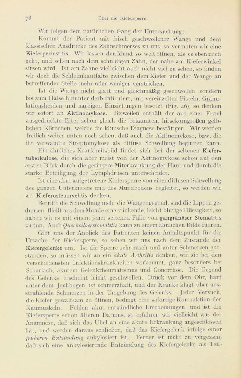 Wir folgen dem natürlichen Gang der Untersuchung: Kommt der Patient mit frisch geschwollener Wange und dem klassischen Ausdrucke des Zahnschmerzes zu uns, so vermuten wir eine Kieferperiostitis. Wir lassen den Mund so weit öffnen, als es eben noch geht, und sehen nach dem schuldigen Zahn, der nahe am Kieferwinkel sitzen wird. Ist am Zahne vielleicht auch nicht viel zu sehen, so finden wir doch die Schleimhautfalte zwischen dem Kiefer und der Wange an betreffender Stelle mehr oder weniger verstrichen. Ist die Wange nicht glatt und gleichmäßig geschwollen, sondern bis zum Halse hinunter derb infiltriert, mit vereinzelten Fisteln, Granu- lationsherden und narbigen Einziehungen besetzt (Fig. 46), so denken wir sofort an Aktinomykose. Bisweilen enthält der aus einer Fistel ausgedrückte Eiter schon gleich die bekannten, hirsekorngroßen gelb- lichen Körnchen, welche die klinische Diagnose bestätigen. Wir werden freilich weiter unten noch sehen, daß auch die Aktinomykose, bzw. die ihr verwandte Streptomykose als diffuse Schwellung beginnen kann. Ein ähnliches Krankheitsbild findet sich bei der seltenen Kiefer- tuberkulose, die sich aber meist von der Aktinomykose schon auf den ersten Blick durch die geringere Miterkrankung der Haut und durch die starke Beteiligung der Lymphdrüsen unterscheidet. Ist eine akut aufgetretene Kiefersperre von einer diffusen Schwellung des ganzen Unterkiefers und des Mundbodens begleitet, so werden wir an Kieferosteomyelitis denken. Betrifft die Schwellung mehr die Wangengegend, sind die Lippen ge- dunsen, fließt aus dem Munde eine stinkende, leicht blutige Flüssigkeit, so haben wir es mit einem jener seltenen Fälle von gangränöser Stomatitis zu tun. Auch Quecksilberstomatitis kann zu einem ähnlichen Bilde führen. Gibt uns der Anblick des Patienten keinen Anhaltspunkt für die Ursache der Kiefersperre, so sehen wir uns nach dem Zustande der Kiefergelenke um. Ist die Sperre sehr rasch und unter Schmerzen ent- standen, so müssen wir an ein akute Arthritis denken, wie sie bei den verschiedensten Infektionskrankheiten vorkommt, ganz besonders bei Scharlach, akutem Gelenkrheumatismus und Gonorrhöe. Die Gegend des Gelenks erscheint leicht geschwollen, Druck vor dem Ohr, hart unter dem Jochbogen, ist schmerzhaft, und der Kranke klagt über aus- strahlende Schmerzen in der Umgebung des Gelenks. Jeder Versuch, die Kiefer gewaltsam zu öffnen, bedingt eine sofortige Kontraktion der Kaumuskeln. Fehlen akut entzündliche Erscheinungen, und ist die Kiefersperre schon älteren Datums, so erfahren wir vielleicht aus der Anamnese, daß sich das Übel an eine akute Erkrankung angeschlossen hat, und werden daraus schließen, daß das Kiefergelenk infolge einer früheren Entzündung ankylosiert ist. Ferner ist nicht zu vergessen, daß sich eine ankylosierende Entzündung des Kiefergelenks als Teil-