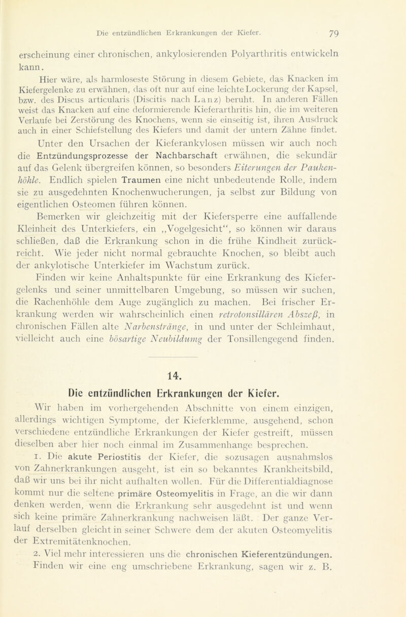 erscheinung einer chronischen, ankylosierenden Polyarthritis entwickeln kann. Hier wäre, als harmloseste Störung in diesem Gebiete, das Knacken im Kiefergelenke zu erwähnen, das oft nur auf eine leichte Lockerung der Kapsel, bzw. des Discus articularis (Discitis nach Lanz) beruht. In anderen Fällen weist das Knacken auf eine deformierende Kieferarthritis hin, die im weiteren Verlaufe bei Zerstörung des Knochens, wenn sie einseitig ist, ihren Ausdruck auch in einer Schiefstellung des Kiefers und damit der untern Zähne findet. Unter den Ursachen der Kieferankylosen müssen wir auch noch die Entzündungsprozesse der Nachbarschaft erwähnen, die sekundär auf das Gelenk übergreifen können, so besonders Eiterungen der Pauken- höhle. Endlich spielen Traumen eine nicht unbedeutende Rolle, indem sie zu ausgedehnten Knochenwucherungen, ja selbst zur Bildung von eigentlichen Osteomen führen können. Bemerken wir gleichzeitig mit der Kiefersperre eine auffallende Kleinheit des Unterkiefers, ein „Vogelgesicht“, so können wir daraus schließen, daß die Erkrankung schon in die frühe Kindheit zurück- reicht. Wie jeder nicht normal gebrauchte Knochen, so bleibt auch der ankylotisehe Unterkiefer im Wachstum zurück. Finden wir keine Anhaltspunkte für eine Erkrankung des Kiefer- gelenks und seiner unmittelbaren Umgebung, so müssen wir suchen, die Rachenhöhle dem Auge zugänglich zu machen. Bei frischer Er- krankung werden wir wahrscheinlich einen retrotonsillären Abszeß, in chronischen Fällen alte Narbenstränge, in und unter der Schleimhaut, vielleicht auch eine bösartige Neubildumg der Tonsillengegend finden. 14. Die entzündlichen Erkrankungen der Kiefer. Wir haben im vorhergehenden Abschnitte von einem einzigen, allerdings wichtigen Symptome, der Kieferklemme, ausgehend, schon verschiedene entzündliche Erkrankungen der Kiefer gestreift, müssen dieselben aber hier noch einmal im Zusammenhänge besprechen. 1. Die akute Periostitis der Kiefer, die sozusagen ausnahmslos von Zahnerkrankungen ausgeht, ist ein so bekanntes Krankheitsbild, daß wir uns bei ihr nicht aufhalten wollen. Für die Differentialdiagnose kommt nur die seltene primäre Osteomyelitis in Frage, an die wir dann denken werden, wenn die Erkrankung sehr ausgedehnt ist und wenn sich keine primäre Zahnerkrankung nachweiscn läßt. Der ganze Ver- lauf derselben gleicht in seiner Schwere dem der akuten Osteomyelitis der Extremitätenknochen. 2. Viel mehr interessieren uns die chronischen Kieferentzündungen. Finden wir eine eng umschriebene Erkrankung, sagen wir z. B.