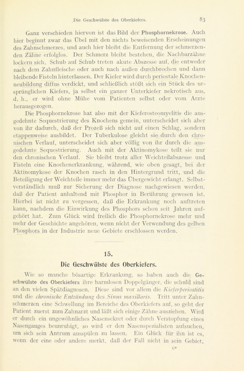 Ganz verschieden hiervon ist das Bild der Phosphornekrose. Auch hier beginnt zwar das Übel mit den nichts beweisenden Erscheinungen des Zahnschmerzes, und auch hier bleibt die Entfernung der schmerzen- den Zähne erfolglos. Der Schmerz bleibt bestehen, die Nachbarzähne lockern sich, Schub auf Schub treten akute Abszesse auf, die entweder nach dem Zahnfleische oder auch nach außen durchbrechen und dann bleibende Fisteln hinterlassen. Der Kiefer wird durch periostale Knochen- neubildung diffus verdickt, und schließlich stößt sich ein Stück des ur- sprünglichen Kiefers, ja selbst ein ganzer Unterkiefer nekrotisch aus, d. h., er wird ohne Mühe vom Patienten selbst oder vom Arzte herausgezogen. Die Phosphornekrose hat also mit der Kieferosteomyelitis die aus- gedehnte Sequestrierung des Knochens gemein, unterscheidet sich aber von ihr dadurch, daß der Prozeß sich nicht auf einen Schlag, sondern etappenweise ausbildct. Der Tuberkulose gleicht sie durch den chro- nischen Verlauf, unterscheidet sich aber völlig von ihr durch die aus- gedehnte Sequestrierung. Auch mit der Aktinomykose teilt sie nur den chronischen Verlauf. Sie bleibt trotz aller Weichteilabszesse und Fisteln eine Knochenerkrankung, während, wie oben gesagt, bei der Aktinomykose der Knochen rasch in den Hintergrund tritt, und die Beteiligung der Weichteile immer mehr das Übergewicht erlangt. Selbst- verständlich muß zur Sicherung der Diagnose nachgewiesen werden, daß der Patient anhaltend mit Phosphor in Berührung gewesen ist. Hierbei ist nicht zu vergessen, daß die Erkrankung noch auftreten kann, nachdem die Einwirkung des Phosphors schon seit Jahren auf- gehört hat. Zum Glück wird freilich die Phosphornekrose mehr und mehr der Geschichte angehören, wenn nicht der Verwendung des gelben Phosphors in der Industrie neue Gebiete erschlossen werden. 15. Die Geschwülste des Oberkiefers. Wie so manche bösartige Erkrankung, so haben auch die Ge- schwülste des Oberkiefers ihre harmlosen Doppelgänger, die schuld sind an den vielen Spätdiagnosen. Diese sind vor allem die Kieferperiostitis und die chronische Entzündung des Sinus maxillaris. Tritt unter Zahn- schmerzen eine Schwellung im Bereiche des Oberkiefers auf, so geht der Patient zuerst zum Zahnarzt und läßt sich einige Zähne ausziehen. Wird er durch ein ungewöhnliches Nasensekret oder durch Verstopfung eines Nasenganges beunruhigt, so wird er den Nasenspezialisten aufsuchen, um sich sein Antrum ausspülen zu lassen. Ein Glück für ihn ist es, wenn der eine oder andere merkt, daß der Fall nicht in sein Gebiet,