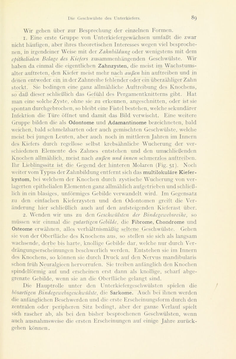 Wir gehen über zur Besprechung der einzelnen Formen. 1. Eine erste Gruppe von Unterkiefergewächsen umfaßt die zwar nicht häufigen, aber ihres theoretischen Interesses wegen viel besproche- nen, in irgendeiner Weise mit der Zahnbildung oder wenigstens mit dem epithelialen Belage des Kiefers zusammenhängenden Geschwülste. Wir haben da einmal die eigentlichen Zahnzysten, die meist im Wachstums- alter auftreten, den Kiefer meist mehr nach außen hin auftreiben und in denen entweder ein in der Zahnreihe fehlender oder ein überzähliger Zahn steckt. Sie bedingen eine ganz allmähliche Auftreibung des Knochens, so daß dieser schließlich das Gefühl des Pergamentknitterns gibt. Hat man eine solche Zyste, ohne sie zu erkennen, angeschnitten, oder ist sie spontan durch gebrochen, so bleibt eine Fistel bestehen, welche sekundärer Infektion die Türe öffnet und damit das Bild verwischt. Eine weitere Gruppe bilden die als Odontome und Adamantinome bezeichneten, bald weichen, bald schmelzharten oder auch gemischten Geschwülste, welche meist bei jungen Leuten, aber auch noch in mittleren Jahren im Innern des Kiefers durch regellose selbst krebsähnliche Wucherung der ver- schiedenen Elemente des Zahnes entstehen und den umschließenden Knochen allmählich, meist nach außen und innen schmerzlos auf treiben. Ihr Lieblingssitz ist die Gegend der hinteren Molaren (Fig. 51). Noch weiter vom Typus der Zahnbildung entfernt sich das multilokulare Kiefer- kystom, bei welchem der Knochen durch zystische Wucherung von ver- lagerten epithelialen Elementen ganz allmählich aufgetrieben und schließ- lich in ein blasiges, unförmiges Gebilde verwandelt wird. Im Gegensatz zu den einfachen Kieferzysten und den Odontomen greift die Ver- änderung hier schließlich auch auf den aufsteigenden Kieferast über. 2. Wenden wir uns zu den Geschwülsten der Bindegewehsreihe, so müssen wir einmal die gutartigen Gebilde, die Fibrome, Chondrome und Osteome erwähnen, alles verhältnismäßig seltene Geschwülste. Gehen sie von der Oberfläche des Knochens aus, so stellen sie sich als langsam wachsende, derbe bis harte, knollige Gebilde dar, welche nur durch Ver- drängungserscheinungen beschwerlich werden. Entstehen sie im Innern des Knochens, so können sie durch Druck auf den Nervus mandibularis schon früh Neuralgieen hervorrufen. Sie treiben anfänglich den Knochen spindelförmig auf und erscheinen erst dann als knollige, scharf abge- grenzte Gebilde, wenn sie an die Oberfläche gelangt sind. Die Hauptrolle unter den Unterkiefergeschwülsten spielen die bösartigen Bindegewebsgeschwülste, die Sarkome. Auch bei ihnen werden die anfänglichen Beschwerden und die erste Erscheinungsform durch den zentralen oder peripheren Sitz bedingt, aber der ganze Verlauf spielt sich rascher ab, als bei den bisher besprochenen Geschwülsten, wenn auch ausnahmsweise die ersten Erscheinungen auf einige Jahre zurück- gehen können.