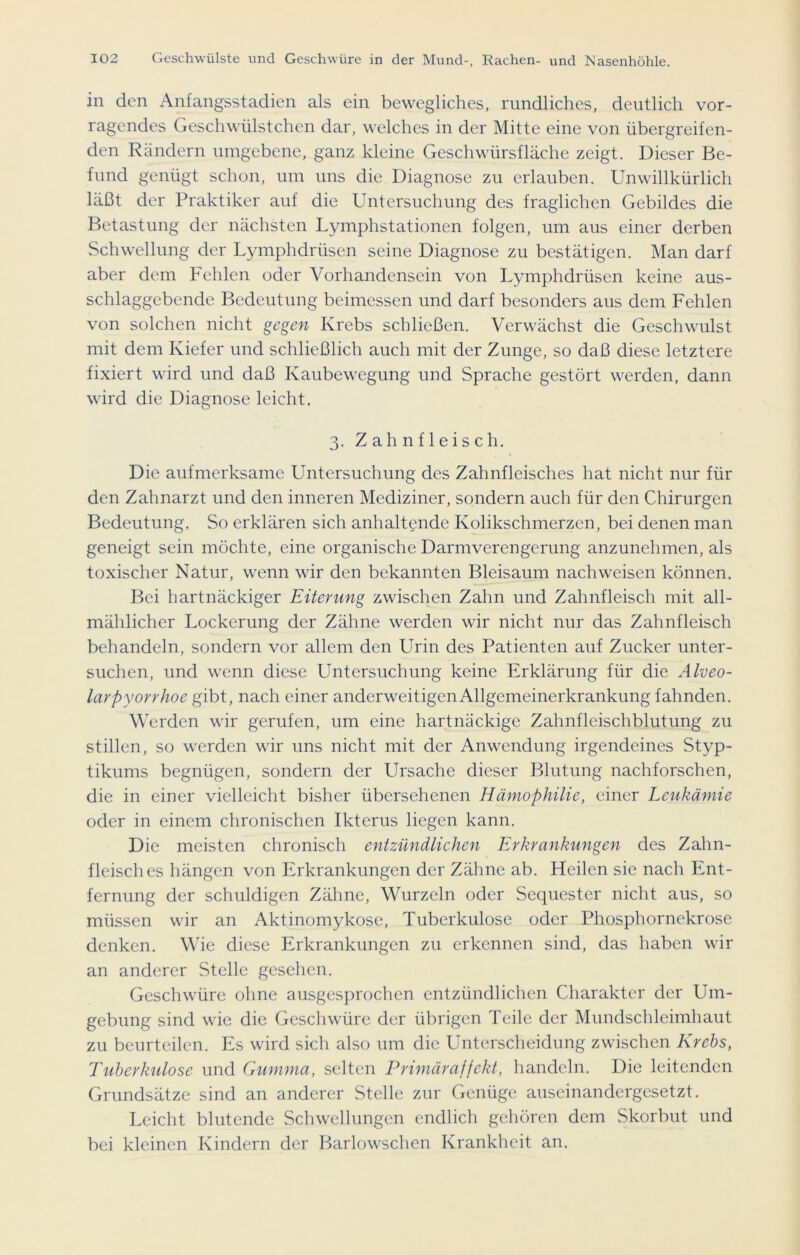 in den Anfangsstadien als ein bewegliches, rundliches, deutlich vor- ragendes Geschwülstchen dar, welches in der Mitte eine von übergreifen- den Rändern umgebene, ganz kleine Geschwürsfläche zeigt. Dieser Be- fund genügt schon, um uns die Diagnose zu erlauben. Unwillkürlich läßt der Praktiker auf die Untersuchung des fraglichen Gebildes die Betastung der nächsten Lymphstationen folgen, um aus einer derben Schwellung der Lymphdrüsen seine Diagnose zu bestätigen. Man darf aber dem Fehlen oder Vorhandensein von Lymphdrüsen keine aus- schlaggebende Bedeutung beimessen und darf besonders aus dem Fehlen von solchen nicht gegen Krebs schließen. Verwächst die Geschwulst mit dem Kiefer und schließlich auch mit der Zunge, so daß diese letztere fixiert wird und daß Kaubewegung und Sprache gestört werden, dann wird die Diagnose leicht. 3. Zahnfleisch. Die aufmerksame Untersuchung des Zahnfleisches hat nicht nur für den Zahnarzt und den inneren Mediziner, sondern auch für den Chirurgen Bedeutung. So erklären sich anhaltende Kolikschmerzen, bei denen man geneigt sein möchte, eine organische Darmverengcrung anzunehmen, als toxischer Natur, wenn wir den bekannten Bleisaum nach weisen können. Bei hartnäckiger Eiterung zwischen Zahn und Zahnfleisch mit all- mählicher Lockerung der Zähne werden wir nicht nur das Zahnfleisch behandeln, sondern vor allem den Urin des Patienten auf Zucker unter- suchen, und wenn diese Untersuchung keine Erklärung für die Alveo- larpyorrhoe gibt, nach einer anderweitigen Allgemeinerkrankung fahnden. Werden wir gerufen, um eine hartnäckige Zahnfleischblutung zu stillen, so werden wir uns nicht mit der Anwendung irgendeines Styp- tikums begnügen, sondern der Ursache dieser Blutung nachforschen, die in einer vielleicht bisher übersehenen Hämophilie, einer Leukämie oder in einem chronischen Ikterus liegen kann. Die meisten chronisch entzündlichen Erkrankungen des Zahn- fleisches hängen von Erkrankungen der Zähne ab. Heilen sie nach Ent- fernung der schuldigen Zähne, Wurzeln oder Sequester nicht aus, so müssen wir an Aktinomykose, Tuberkulose oder Phosphornekrose denken. Wie diese Erkrankungen zu erkennen sind, das haben wir an anderer Stelle gesehen. Geschwüre ohne ausgesprochen entzündlichen Charakter der Um- gebung sind wie die Geschwüre der übrigen Teile der Mundschleimhaut zu beurteilen. Es wird sich also um die Unterscheidung zwischen Krebs, Tuberkulose und Gumma, selten Primäraffekt, handeln. Die leitenden Grundsätze sind an anderer Stelle zur Genüge auseinandergesetzt. Leicht blutende Schwellungen endlich gehören dem Skorbut und bei kleinen Kindern der Barlowschen Krankheit an.