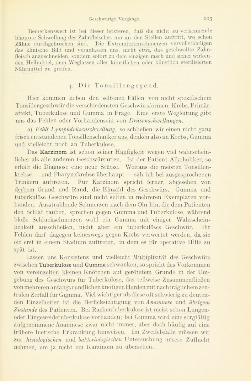 Bemerkenswert ist bei dieser letzteren, daß die nicht zu verkennende blaurote Schwellung des Zahnfleisches nur an den Stellen auftritt, wo schon Zähne durchgebrochen sind. Die Extremitätenschmerzen vervollständigen das klinische Bild und veranlassen uns, nicht etwa das geschwellte Zahn- fleisch anzuschneiden, sondern sofort zu dem einzigen rasch und sicher wirken- den Heilmittel, dem Weglassen aller künstlichen oder künstlich sterilisierten Nährmittel zu greifen. 4. Die Tonsillen gegen d. Hier kommen neben den seltenen Fällen von nicht spezifischem Tonsillengeschwür die verschiedensten Geschwürsformen, Krebs, Primär- affekt, Tuberkulose und Gumma in Frage. Eine erste Wegleitung gibt uns das Fehlen oder Vorhandensein von Drüsenschwellungen. a) Fehlt Lymphdrüsenschwellung, so schließen wir einen nicht ganz frisch entstandenen Tonsillenschanker aus, denken also an Krebs, Gumma und vielleicht noch an Tuberkulose. Das Karzinom ist schon seiner Häufigkeit wegen viel wahrschein- licher als alle anderen Geschwürsarten. Ist der Patient Alkoholiker, so erhält die Diagnose eine neue Stütze. Weitaus die meisten Tonsillen- krebse — und Pharynxkrebse überhaupt — sah ich bei ausgesprochenen Trinkern auftreten. Für Karzinom spricht ferner, abgesehen von derbem Grund und Rand, die Einzahl des Geschwürs. Gumma und tuberkulöse Geschwüre sind nicht selten in mehreren Exemplaren vor- handen. Ausstrahlende Schmerzen nach dem Ohr hin, die dem Patienten den Schlaf rauben, sprechen gegen Gumma und Tuberkulose, während bloße Schluckschmerzen wohl ein Gumma mit einiger Wahrschein- lichkeit ausschließen, nicht aber ein tuberkulöses Geschwür. Ihr Fehlen darf dagegen keineswegs gegen Krebs verwertet werden, da sie oft erst in einem Stadium auftreten, in dem es für operative Hilfe zu spät ist. Lassen uns Konsistenz und vielleicht Multiplizität des Geschwürs zwischen Tuberkulose und Gumma schwanken, so spricht das Vorkommen von vereinzelten kleinen Knötchen auf gerötetem Grunde in der Um- gebung des Geschwürs für Tuberkulose, das teilweise Zusammenfließen von mehreren anfangs rundlichen knotigen Herden mit nachträglichem zen- tralen Zerfall für Gumma. Viel wichtiger als diese oft schwierig zu deuten- den Einzelheiten ist die Berücksichtigung von Anamnese und übrigem Zustande des Patienten. Bei Rachentuberkulose ist meist schon Lungen- oder Eingeweidetuberkulose vorhanden; bei Gumma wird eine sorgfältig aufgenommenc Anamnese zwar nicht immer, aber doch häufig auf eine frühere luetische Erkrankung hinweisen. Im Zweifelsfalle müssen wir zur histologischen und bakteriologischen Untersuchung unsere Zuflucht nehmen, um ja nicht ein Karzinom zu übersehen.