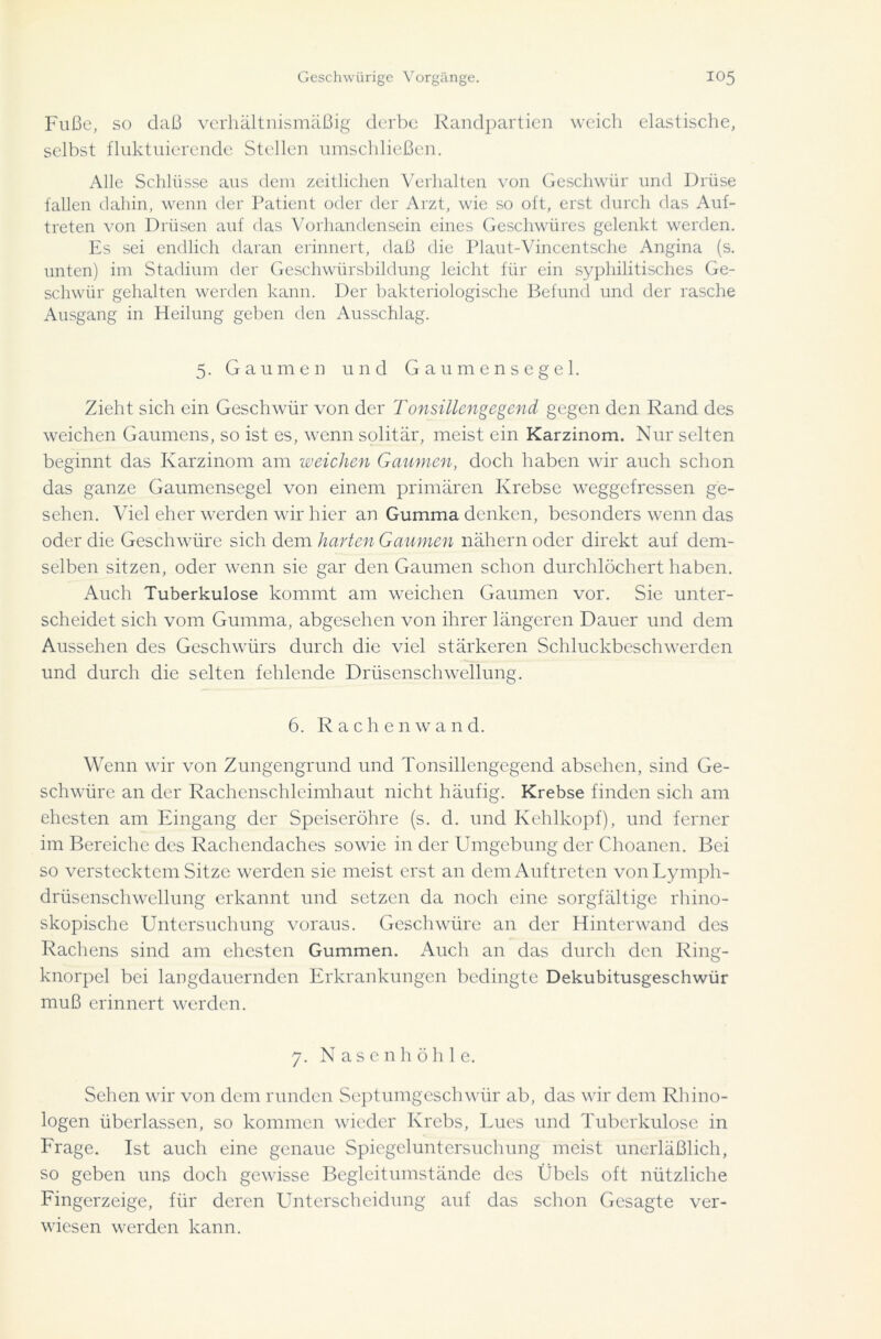 Fuße, so daß verhältnismäßig derbe Randpartien weich elastische, selbst fluktuierende Stellen umschließen. Alle Schlüsse aus dem zeitlichen Verhalten von Geschwür und Drüse fallen dahin, wenn der Patient oder der Arzt, wie so oft, erst durch das Auf- treten von Drüsen auf das Vorhandensein eines Geschwüres gelenkt werden. Es sei endlich daran erinnert, daß die Plaut-Vincentsche Angina (s. unten) im Stadium der Geschwürsbildung leicht für ein syphilitisches Ge- schwür gehalten werden kann. Der bakteriologische Befund und der rasche Ausgang in Heilung geben den Ausschlag. 5. Gaumen und Gaumensegel. Zieht sich ein Geschwür von der Tonsillengegend gegen den Rand des weichen Gaumens, so ist es, wenn solitär, meist ein Karzinom. Nur selten beginnt das Karzinom am weichen Gaumen, doch haben wir auch schon das ganze Gaumensegel von einem primären Krebse weggefressen ge- sehen. Viel eher werden wir hier an Gumma denken, besonders wenn das oder die Geschwüre sich dem harten Gaumen nähern oder direkt auf dem- selben sitzen, oder wenn sie gar den Gaumen schon durchlöchert haben. Auch Tuberkulose kommt am weichen Gaumen vor. Sie unter- scheidet sich vom Gumma, abgesehen von ihrer längeren Dauer und dem Aussehen des Geschwürs durch die viel stärkeren Schluckbeschwerden und durch die selten fehlende Drüsenschwellung. 6. Rachen wand. Wenn wir von Zungengrnnd und Tonsillengegend absehen, sind Ge- schwüre an der Rachcnschleimhaut nicht häufig. Krebse finden sich am ehesten am Eingang der Speiseröhre (s. d. und Kehlkopf), und ferner im Bereiche des Rachendaches sowie in der Umgebung der Choanen. Bei so verstecktem Sitze werden sie meist erst an dem Auftreten vonLymph- drüsenschwellung erkannt und setzen da noch eine sorgfältige rhino- skopische Untersuchung voraus. Geschwüre an der Hinterwand des Rachens sind am ehesten Gummen. Auch an das durch den Ring- knorpel bei langdauernden Erkrankungen bedingte Dekubitusgeschwür muß erinnert werden. 7. Nasenhöhl e. Sehen wir von dem runden Septumgeschwür ab, das wir dem Rhino- logen überlassen, so kommen wieder Krebs, Lues und Tuberkulose in Frage. Ist auch eine genaue Spiegeluntersuchung meist unerläßlich, so geben uns doch gewisse Begleitumstände des Übels oft nützliche Fingerzeige, für deren Unterscheidung auf das schon Gesagte ver- wiesen werden kann.