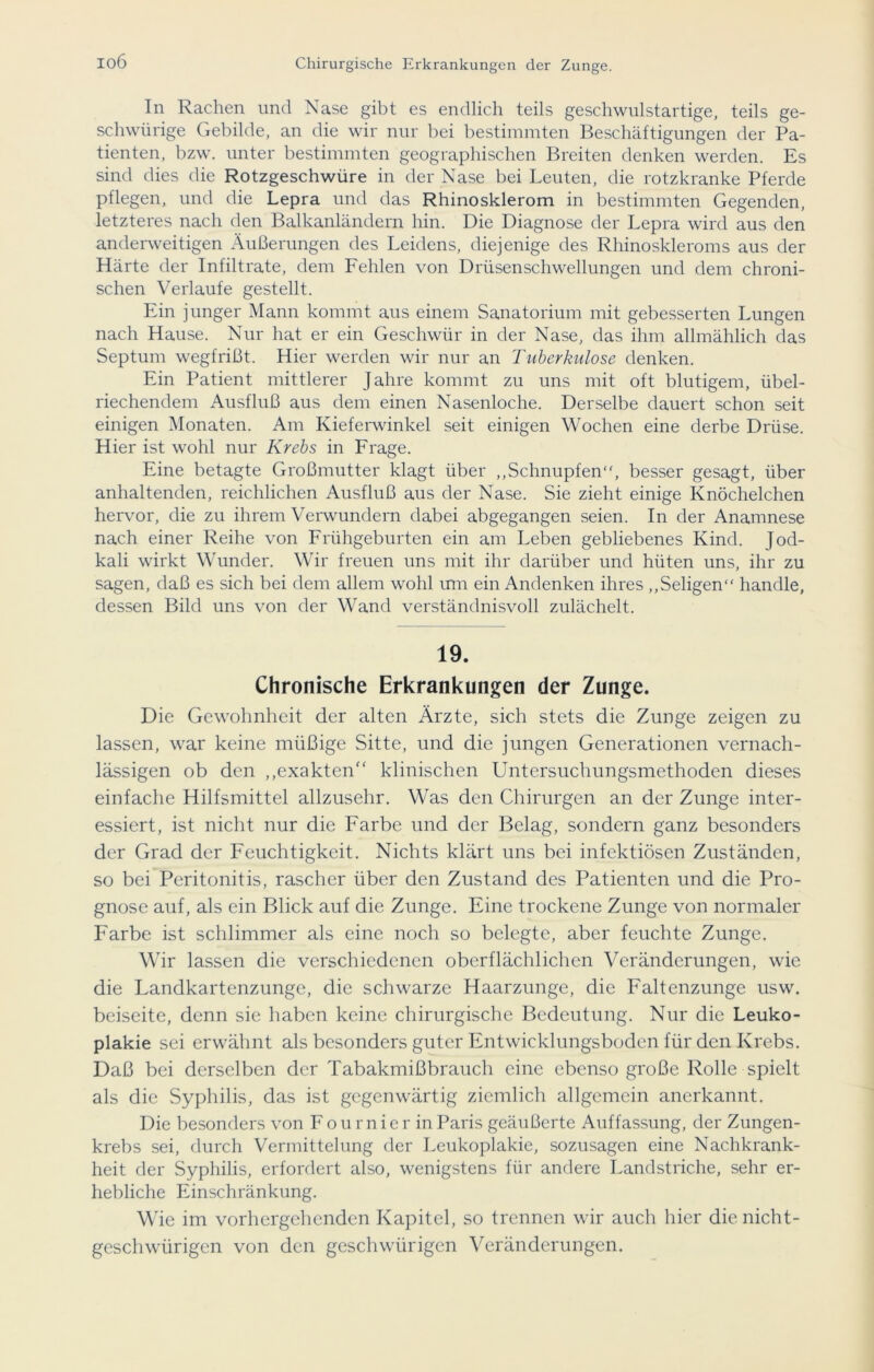 io6 In Rachen und Nase gibt es endlich teils geschwulstartige, teils ge- schweige Gebilde, an die wir nur bei bestimmten Beschäftigungen der Pa- tienten, bzw. unter bestimmten geographischen Breiten denken werden. Es sind dies die Rotzgeschwüre in der Nase bei Leuten, die rotzkranke Pferde pflegen, und die Lepra und das Rhinosklerom in bestimmten Gegenden, letzteres nach den Balkanländern hin. Die Diagnose der Lepra wird aus den anderweitigen Äußerungen des Leidens, diejenige des Rliinoskleroms aus der Härte der Infiltrate, dem Fehlen von Drüsenschwellungen und dem chroni- schen Verlaufe gestellt. Ein junger Mann kommt aus einem Sanatorium mit gebesserten Lungen nach Hause. Nur hat er ein Geschwür in der Nase, das ihm allmählich das Septum wegfrißt. Hier werden wir nur an Tuberkulose denken. Ein Patient mittlerer Jahre kommt zu uns mit oft blutigem, übel- riechendem Ausfluß aus dem einen Nasenloche. Derselbe dauert schon seit einigen Monaten. Am Kieferwinkel seit einigen Wochen eine derbe Drüse. Hier ist wohl nur Krebs in Frage. Eine betagte Großmutter klagt über „Schnupfen“, besser gesagt, über anhaltenden, reichlichen Ausfluß aus der Nase. Sie zieht einige Knöchelchen hervor, die zu ihrem Verwundern dabei abgegangen seien. In der Anamnese nach einer Reihe von Frühgeburten ein am Leben gebliebenes Kind. Jod- kali wirkt Wunder. Wir freuen uns mit ihr darüber und hüten uns, ihr zu sagen, daß es sich bei dem allem wohl um ein Andenken ihres „Seligen“ handle, dessen Bild uns von der Wand verständnisvoll zulächelt. 19. Chronische Erkrankungen der Zunge. Die Gewohnheit der alten Ärzte, sich stets die Zunge zeigen zu lassen, war keine müßige Sitte, und die jungen Generationen vernach- lässigen ob den ,,exakten'‘ klinischen Untersuchungsmethoden dieses einfache Hilfsmittel allzusehr. Was den Chirurgen an der Zunge inter- essiert, ist nicht nur die Farbe und der Belag, sondern ganz besonders der Grad der Feuchtigkeit. Nichts klärt uns bei infektiösen Zuständen, so bei Peritonitis, rascher über den Zustand des Patienten und die Pro- gnose auf, als ein Blick auf die Zunge. Eine trockene Zunge von normaler Farbe ist schlimmer als eine noch so belegte, aber feuchte Zunge. Wir lassen die verschiedenen oberflächlichen Veränderungen, wie die Landkartenzunge, die schwarze Haarzunge, die Faltenzunge usw. beiseite, denn sie haben keine chirurgische Bedeutung. Nur die Leuko- plakie sei erwähnt als besonders guter Entwicklungsboden für den Krebs. Daß bei derselben der Tabakmißbrauch eine ebenso große Rolle spielt als die Syphilis, das ist gegenwärtig ziemlich allgemein anerkannt. Die besonders von Fournierin Paris geäußerte Auffassung, der Zungen- krebs sei, durch Vermittelung der Leukoplakie, sozusagen eine Nachkrank- heit der Syphilis, erfordert also, wenigstens für andere Landstriche, sehr er- hebliche Einschränkung. Wie im vorhergehenden Kapitel, so trennen wir auch hier die nicht- geschwürigen von den geschwürigen Veränderungen.