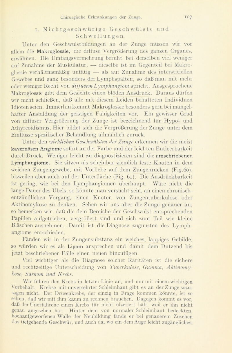 i. Nichtgeschwürige Geschwülste und Schwellungen. Unter den Geschwulstbildungen an der Zunge müssen wir vor allem die Makroglossie, die diffuse Vergrößerung des ganzen Organes, erwähnen. Die Umfangsvermehrung beruht bei derselben viel weniger auf Zunahme der Muskulatur, — dieselbe ist im Gegenteil bei Makro- glossie verhältnismäßig untätig — als auf Zunahme des interstitiellen Gewebes und ganz besonders der Lymphspalten, so daß man mit mehr oder weniger Recht von diffusem Lymphangiom spricht. Ausgesprochene Makroglossie gibt dem Gesichte einen blöden Ausdruck. Daraus dürfen wir nicht schließen, daß alle mit diesem Leiden behafteten Individuen Idioten seien. Immerhin kommt Makroglossie besonders gern bei mangel- hafter Ausbildung der geistigen Fähigkeiten vor. Ein gewisser Grad von diffuser Vergrößerung der Zunge ist bezeichnend für Hypo- und Athyreoidismus. Hier bildet sich die Vergrößerung der Zunge unter dem Einflüsse spezifischer Behandlung allmählich zurück. Unter den wirklichen Geschwülsten der Zunge erkennen wir die meist kavernösen Angiome sofort an der Farbe und der leichten Entleerbarkeit durch Druck. Weniger leicht zu diagnostizieren sind die umschriebenen Lymphangiome. Sie sitzen als scheinbar ziemlich feste Knoten in dem weichen Zungengewebe, mit Vorliebe auf dem Zungenrücken (Fig.60), bisweilen aber auch auf der Unterfläche (Fig. 61). Die Ausdrückbarkeit ist gering, wie bei den Lymphangiomen überhaupt. Wäre nicht die lange Dauer des Übels, so könnte man versucht sein, an einen chronisch- entzündlichen Vorgang, einen Knoten von Zungentuberkulose oder Aktinomykose zu denken. Sehen wir uns aber die Zunge genauer an, so bemerken wir, daß die dem Bereiche der Geschwulst entsprechenden Papillen aufgetrieben, vergrößert sind und sich zum Teil wie kleine Bläschen ausnehmen. Damit ist die Diagnose zugunsten des Lymph- angioms entschieden. Fänden wir in der Zungensubstanz ein weiches, lappiges Gebilde, so würden wir es als Lipom ansprechen und damit dem Dutzend bis jetzt beschriebener Fälle einen neuen hinzufügen. Viel wichtiger als die Diagnose solcher Raritäten ist die sichere und rechtzeitige Unterscheidung von Tuberkulose, Gumma, Aktinomy- kose, Sarkom und Krebs. Wir führen den Krebs in letzter Linie an, und nur mit einem wichtigen Vorbehalt. Krebse mit unversehrter Schleimhaut gibt es an der Zunge sozu- sagen nicht. Der Drüsenkrebs, der einzig in Frage kommen könnte, ist so selten, daß wir mit ihm kaum zu rechnen brauchen. Dagegen kommt es vor, daß der Unerfahrene einen Krebs für nicht ulzeriert hält, weil er ihn nicht genau angesehen hat. Hinter dem von normaler Schleimhaut bedeckten, hochaufgeworfenen Walle der Neubildung fände er bei genauerem Zusehen das tiefgehende Geschwür, und auch da, wo ein dem Auge leicht zugängliches,