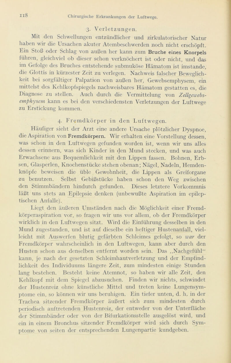 3. Verletzungen. Mit den Schwellungen entzündlicher und zirkulatorischer Natur haben wir die Ursachen akuter Atembeschwerden noch nicht erschöpft. Ein Stoß oder Schlag von außen her kann zum Bruche eines Knorpels führen, gleichviel ob dieser schon verknöchert ist oder nicht, und das im Gefolge des Bruches entstehende submuköse Hämatom ist imstande, die Glottis in kürzester Zeit zu verlegen. Nachweis falscher Beweglich- keit bei sorgfältiger Palpation von außen her, Gewcbsemphysem, ein mittelst des Kehlkopfspiegels nachweisbares Hämatom gestatten es, die Diagnose zu stellen. Auch durch die Vermittelung von Zellgewebs- emphysem kann es bei den verschiedensten Verletzungen der Luftwege zu Erstickung kommen. 4. Fremdkörper in den Luftwegen. Häufiger sieht der Arzt eine andere Ursache plötzlicher Dyspnoe, die Aspiration von Fremdkörpern. Wir erhalten eine Vorstellung dessen, was schon in den Luftwegen gefunden worden ist, wenn wir uns alles dessen erinnern, was sich Kinder in den Mund stecken, und was auch Erwachsene aus Bequemlichkeit mit den Lippen fassen. Bohnen, Erb- sen, Glasperlen, Knochenstücke stehen obenan; Nägel, Nadeln, Hemden- knöpfe beweisen die üble Gewohnheit, die Lippen als Greiforgane zu benutzen. Selbst Gebißstücke haben schon den Weg zwischen den Stimmbändern hindurch gefunden. Dieses letztere Vorkommnis läßt uns stets an Epilepsie denken (unbewußte Aspiration im epilep- tischen Anfalle). Liegt den äußeren Umständen nach die Möglichkeit einer Fremd- körperaspiration vor, so fragen wir uns vor allem, ob der Fremdkörper wirklich in den Luftwegen sitzt. Wird die Einführung desselben in den Mund zugestanden, und ist auf dieselbe ein heftiger Hustenanfall, viel- leicht mit Auswerfen blutig gefärbten Schleimes gefolgt, so war der Fremdkörper wahrscheinlich in den Luftwegen, kann aber durch den Husten schon aus denselben entfernt worden sein. Das „Nachgefühl“ kann, je nach der gesetzten Schleimhautverletzung und der Empfind- lichkeit des Individuums längere Zeit, zum mindesten einige Stunden lang bestehen. Besteht keine Atemnot, so haben wir alle Zeit, den Kehlkopf mit dem Spiegel abzusuchen. Finden wir nichts, schwindet der Hustenreiz ohne künstliche Mittel und treten keine Lungensym- ptome ein, so können wir uns beruhigen. Ein tiefer unten, d. h. in der Trachea sitzender Fremdkörper äußert sich zum mindesten durch periodisch auftretenden Hustenreiz, der entweder von der Unterfläche der Stimmbänder oder von der Bifurkationsstelle ausgelöst wird, und ein in einem Bronchus sitzender Fremdkörper wird sich durch Sym- ptome von seiten der entsprechenden Lungenpartie kundgeben.